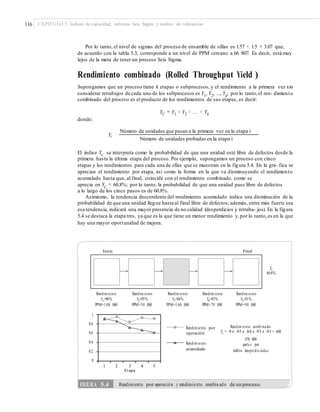 116 CAPÍTULO 5: Índices de capacidad, métricas Seis Sigma y análisis de tolerancias
Por lo tanto, el nivel de sigmas del proceso de ensamble de sillas es 1.57 + 1.5 = 3.07 que,
de acuerdo con la tabla 5.3, corresponde a un nivel de PPM cercano a 66 807. Es decir, está muy
lejos de la meta de tener un proceso Seis Sigma.
Rendimiento combinado (Rolled Throughput Yield )
Supongamos que un proceso tiene k etapas o subprocesos, y el rendimiento a la primera vez sin
considerar retrabajos de cada uno de los subprocesos es Y1, Y2, ..., Yk; por lo tanto,el ren- dimiento
combinado del proceso es el producto de los rendimientos de sus etapas, es decir:
YC = Y1 × Y2 × ... × Yk
donde:
Número de unidades que pasan a la primera vez en la etapa i
Yi
Número de unidades probadas en la etapa i
El índice YC
se interpreta como la probabilidad de que una unidad esté libre de defectos desde la
primera hasta la última etapa del proceso. Por ejemplo, supongamos un proceso con cinco
etapas y los rendimientos para cada una de ellas que se muestran en la figura 5.4. En la grá- fica se
aprecian el rendimiento por etapa, así como la forma en la que va disminuyendo el rendimiento
acumulado hasta que, al final, coincide con el rendimiento combinado, como se
aprecia en YC
= 60.8%; por lo tanto, la probabilidad de que una unidad pase libre de defectos
a lo largo de los cinco pasos es de 60.8%.
Asimismo, la tendencia descendente del rendimiento acumulado indica una disminución de la
probabilidad de que una unidad llegue hasta al final libre de defectos; además, entre más fuerte sea
esa tendencia, indicará una mayor presencia de no calidad (desperdicios y retraba- jos). En la figura
5.4 se destaca la etapa tres, ya que es la que tiene un menor rendimiento y, por lo tanto,es en la que
hay una mayor oportunidad de mejora.
Inicio Final
Yc
60.8%
Rendimiento
Y1=90%
PPM=1 00 000
Rendimiento
Y2=95%
PPM=50 000
Rendimiento
Y3=84%
PPM=1 60 000
Rendimiento
Y4=93%
PPM=70 000
Rendimiento
Y5=91%
PPM=90 000
1
0.8
0.6
0.4
0.2
0
Rendimiento comb inado
Yc = .9 r .95 r .84 r .93 r .91 = .608
470 000
partes por
millón desperdiciadas
Rendimiento por
operación
Rendimiento
acumulado
1 2 3 4
Etapa
5
FIGURA 5.4 Rendimiento por operación y rendimiento combinado de un proceso.
 