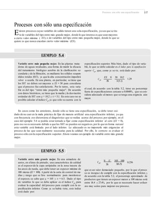 Procesos con sólo una especificación 117
Procesos con sólo una especiﬁcación
Existen procesos cuyas variables de salida tienen una sola especificación, ya sea que se tra-
te de variables del tipo entre más grande mejor, donde lo que interesa es que sean mayores
a cierto valor mínimo ( EI); o de variables del tipo entre más pequeña mejor, donde lo que se
quiere es que nunca excedan cierto valor máximo (ES).
EJEMPLO 5.4
Variable entre más pequeña mejor. En las plantas trata-
doras de aguas residuales, una forma de medir la eﬁcacia
del tratamiento biológico aerobio de la clariﬁcación se-
cundaria y de la ﬁltración, es mediante los sólidos suspen-
didos totales (SST), ya que la alta concentración impedirá
volver a usarla. En una planta, en particular, se tiene que
los SST no deben ser mayores a ES = 30 para considerar
que el proceso fue satisfactorio. Por lo tanto, esta varia-
ble es del tipo “entre más pequeña mejor”. De acuerdo
con datos históricos, se tiene que la media yla desviación
estándar de SST son μ = 10.2 y σ = 5.1. En este caso no es
posible calcular el índice Cp,ya que sólo se cuenta con la
especiﬁcación superior. Más bien, dado el tipo de varia-
ble, lo que se debe calcular es el índice para la especiﬁcación
superior Cps, que, como ya se vio, está dado por:
ES M 30 10.2
C ps 1.29
3S 3(5.1)
el cual, de acuerdo con la tabla 5.2, tiene un porcentaje
fuera de especiﬁcaciones cercano a 0.0048%, que se con-
sidera adecuado al menos que se tenga una exigencia aún
mayor.
En casos como los anteriores, donde sólo se tiene una especificación, se debe tener cui-
dado de no caer en la mala práctica de fijar de manera artificial una especificación inferior, ya que
con frecuencia eso distorsiona el diagnóstico que se realiza acerca del proceso; por ejemplo, en el
caso del ejemplo 5.4 se podría estar tentado a fijar como especificación inferior al cero (EI = 0),
pero eso no es necesario debido a que los SST no pueden ser negativos,por lo que en forma natural
esta variable está limitada por el lado inferior. Lo adecuado es no imponerle más exigencias al
proceso de las que sean realmente necesarias para la calidad. Por ello, lo correcto es evaluar el
proceso sólo con la especificación superior. Ahora veamos un ejemplo de variable entre más grande
mejor.
EJEMPLO 5.5
Variable entre más grande mejor. En una armadora de
autos, en elárea de pintado, una característica de calidad
es el espesor de la capa antipiedra en la zona trasera de
los arcos de rueda, que debe tener un espesor mínimo de
100 micras (EI = 100). A partir de la carta de control de me-
dias y rango que se lleva normalmente para monitorear
el espesor, se sabe que μ = 105 y σ = 6.5. Dado el tipo
de variables lo que se debe aplicar es el índice Cpi para
evaluar la capacidad del proceso para cumplir con la es-
peciﬁcación inferior. Como ya se había visto, este índice
está dado por:
M EI 105 100
Cpi 0.256
3S 3(6.5)
que es un valor demasiado pequeño, por lo que el proce-
so es incapaz de cumplir con la especiﬁcación inferior, y
de acuerdo con la tabla 5.2, el porcentaje aproximado de
productos que tienen un espesor menor a 100 micras está
entre 18.4 y 27.4%, por lo que es necesario hacer esfuer-
zos muy serios para mejorar ese proceso.
 