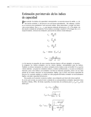 118 CAPÍTULO 5: Índices de capacidad, métricas Seis Sigma y análisis de tolerancias
Estimación porintervalo delos índices
de capacidad
Para calcular los índices de capacidad e interpretarlos se necesita conocer la media, μ, y la
desviación estándar, σ, del proceso con una buena aproximación. Sin embargo, cuando
no se conocen estos parámetros será necesario utilizar datos muestrales y estimar por inter-
–
valo a estos índices. Sea x1, x2,..., xn una muestra aleatoria del proceso, y X y S la media y la
–
desviación estándar de tal muestra. Si los índices se estiman usando X y S en lugar de μ y σ,
respectivamente, entonces la estimación puntual de los índices estará dada por:
ES EI
Cˆ p
6S
X EI
Cˆ
pi
3S
ES X
Cˆ ps
3S
(Cˆ )Cˆ = mínimo , Cˆ
pk pi ps
ES EI
Cˆ pm
S 2
(X N )2
6
y si la muestra es pequeña, de unas cuantas decenas (menor a 80 por ejemplo), es incorrec-
to comparar los valores estimados con los valores mínimos recomendados para los índices.
También es erróneo interpretar los valores estimados de los índices como en la tabla 5.2, ya que los
valores mínimos son para los verdaderos índices, o índices poblacionales, y no para su estimación
muestral, pues si los índices son estimados con base en muestras pequeñas, enton- ces un valor
grande de un índice muestral no necesariamente implica que se tiene una buena capacidad de
proceso.Lo contrario también es verdad: un valor pequeño del índice estimado no necesariamente
implica una mala capacidad del proceso.
De acuerdo con lo anterior es preciso realizar una estimación por intervalo (véase capítulo
4), en la cual se tome en cuenta el error estándar de su correspondiente estimador muestral (véase
Kushler y Hurley, 1992). De forma específica, los intervalos de confianza para Cp, Cpk y Cpm están
dados por:
Cˆp
Cˆ ± Zp α /2
2 (n−1)
Cˆ
pk
2
1
Cˆ
pk ± Zα /2 +
2(n − 1) 9n
( X N )
2
1
+
Cˆ 2 2
pm SCˆ ?pm ZA /2 2
( X N )
2n
1 +
S
2
 