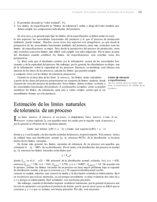 Estimación de los límites naturales de tolerancia de un proceso 123
1. El promedio deseado (o “valor nominal”, N ).
2. Los límites de especificación (o “límites de tolerancia”) arriba y abajo del valor nominal que
deben cumplir los componentes individuales del producto.
En este caso,y en general para fijar los límites de la especificación se deben tomar en cuen-
ta dos aspectos: las necesidades funcionales del producto y lo que el proceso de producción
realmente puede realizar. Muchas veces, estos dos aspectos son antagónicos, ya que desde la
perspectiva de las necesidades funcionales (calidad) del producto, entre más estrechos sean los
límites de especificaciones es mejor. Pero desde la perspectiva del proceso de producción, entre
más estrechos sean estos límites más difícil será cumplir con tales exigencias. Por lo tanto, la tarea
del diseñador cuando establece los límites de especificaciones será conciliar estas dos
perspectivas.
Lo ideal sería que el diseñador contara con la información acerca de las necesidades fun-
cionales y de la capacidad del proceso.Sin embargo, por lo general, los diseñadores no dispo- nen
de la información sobre la capacidad de los procesos. Entonces, su problema será obtener una
muestra de los datos de los procesos, calcular los límites que pueden cumplir
y comparar éstos con los límites de tolerancia propuestos.
Cuando no se tiene idea de los límites de tolerancia, los límites reales calculados
a partir de los datos del proceso proporcionan un conjunto de límites realistas desde
el punto de vista del proceso de producción. Estos límites deben evaluar- se frente a
las necesidades funcionales del producto. A continuación se explica cómo se pueden
establecer los límites de tolerancias, para uno y varios compo- nentes que al ser
ensamblados forman un solo producto.
Límites de tolerancia
o especificaciones
Son los valores entre los cuales debe
estar la característica de calidad de un
producto.
Estimación de los límites naturales
de tolerancia de un proceso
Los límites naturales de tolerancia de un proceso, o simplemente límites naturales o reales de un
proceso (véase capítulo 2), son aquellos entre los cuales por lo regular varía el proceso, y
por lo general se obtienen de la siguiente manera:
Límite real inferior (LRI )= μ − 3σ y Límite real superior (LRS) = μ − 3σ
donde μ y σ son la media y la desviación estándar delproceso,respectivamente. Si la caracte- rística
de calidad tiene una distribución normal (μ, σ), entonces 99.73% de la distribución se localiza
dentro de los límites naturales.
En forma más general, los límites naturales de tolerancia de un proceso son aquellos que
contienen (1 − α) × 100% de su distribución. Por lo tanto, si la distribución del proceso es normal
(μ, σ), entonces los límites naturales están dados por:
μ ± Zα/2
σ
donde Zα/2
es el (1 − α/2) × 100 percentil de la distribución normal estándar. Así, si α = 0.05,
entonces Z0.05/2
= 1.96; si α = 0.01, Z0.01/2
= 2.576; y si α = 0.0027, Z0.00125
= 3.0. De acuerdo con
lo anterior, estimar los límites naturales de un proceso no tiene mayor problema bajo el supuesto
de distribución normal y de que se conocen μ y σ. El supuesto distribucional con fre-
cuencia se cumple, mientras que conocer la media y la desviación estándar es relativamente fácil
en un proceso que está en operación, ya sea porque actualmente se tiene evidencia del valor de μ
y σ o porque es relativamente fácil estimarlos con una buena precisión.
Sin embargo, cuando el diseñador requiere establecer tolerancias, por lo general el proceso aún
no está en operación o no produce el producto de interés, por lo que en estos casos es difícil que se
conozcan μ y σ o que se estimen con buena precisión. Por ello, será necesario
 