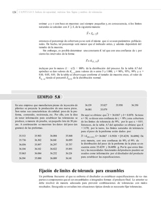 124 CAPÍTULO 5: Índices de capacidad, métricas Seis Sigma y análisis de tolerancias
estimar μ y σ con base en muestras casi siempre pequeñas y, en consecuencia, si los límites
–
naturales se calculan con X y S, de la siguiente manera:
X ± Zα / 2S
entonces el porcentaje de cobertura ya no será el mismo que si se usan parámetros poblacio-
nales. De hecho, tal porcentaje será menor que el indicado antes, y además dependerá del
tamaño de la muestra.
Sin embargo, es posible determinar una constante K tal que con una confianza de γ por
ciento los intervalos de la forma:
X o K(G , A )S
incluyan por lo menos (1 − α/2) × 100% de la distribución del proceso. En la tabla A7 del
apéndice se dan valores de Kγ, α
para valores de n entre 5 y 1 000, γ = 90%, 95%, 99% y α =
0.10, 0.05, 0.01. De la tabla se observa que conforme el tamaño de muestra crece, el valor de
K(γ, α)
tiende al percentil Z(α/2)
de la distribución normal.
EJEMPLO 5.8
En una empresa que manufactura piezas de inyección de
plástico se proyecta la producción de una nueva pieza.
Son varias sus características de calidad: peso de la pre-
forma, contenido, resistencia, etc. Por ello, con la idea
de tener información para establecer las tolerancias se
produce, a manera de prueba, un pequeño lote de 30 pie-
zas. A continuación se muestran los datos del peso (en
gramos) de las preformas.
36.139
36.081
35.827
35.879
35.950 36.350
–
De aquí se obtiene que X = 36.0167 y S = 0.1870. Se tiene
n = 30, se desea una conﬁanza de γ = 90% yuna cobertura
de los límites de tolerancia de 99%, por lo que α = 0.01.
Entonces, de la tabla A7 del apéndice se obtiene que K
= 3.170; por lo tanto, los límites naturales de tolerancia
para el peso de la preforma están dados por:
X ± K(90, 0.01) S = 36.0167 ± 0.5928 = [35.4239, 36.6096] De
esta manera, con una conﬁanza de 90%, el 99% de
la distribución del peso de la preforma de la pieza se en-
cuentra entre 35.4239 y 36.6096 g. Por lo que estos lími-
tes y las necesidades funcionales delproducto pueden ser
usados como información por el diseñador del producto
para establecer las especiﬁcaciones.
–35.513
35.736
36.056
36.104
35.863
36.194
35.903
36.302
35.897
36.102
36.084
35.880
36.084
36.041
36.297
36.022
36.252
36.089
35.848
36.095
35.757
35.891
36.124
36.141
Fijación de límites de tolerancia para ensambles
Un problema frecuente al que se enfrenta el diseñador es establecer especificaciones de va- rias
partes o componentes que al ser ensamblados o integrados forman el producto final. Lo anterior se
debe resolver de manera adecuada para prevenir combinaciones de tolerancias con malos
resultados. Enseguida se estudian tres situaciones típicas donde es necesario fijar tolerancias.
 