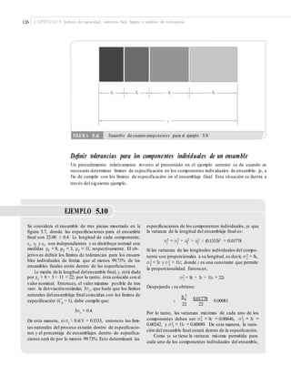 126 CAPÍTULO 5: Índices de capacidad, métricas Seis Sigma y análisis de tolerancias
Deﬁnir tolerancias para los componentes individuales de un ensamble
Un procedimiento relativamente inverso al presentado en el ejemplo anterior se da cuando es
necesario determinar límites de especificación en los componentes individuales de ensambla- je, a
fin de cumplir con los límites de especificación en el ensamblaje final. Esta situación se ilustra a
través del siguiente ejemplo.
EJEMPLO 5.10
Se considera el ensamble de tres piezas mostrado en la
ﬁgura 5.7, donde las especiﬁcaciones para el ensamble
ﬁnal son 22.00 ± 0.4. La longitud de cada componente,
x1, x2 y x3, son independientes y se distribuye normal con
medidas μ1 =8, μ2 = 3, μ3 = 11, respectivamente. El ob-
jetivo es deﬁnir los límites de tolerancias para los ensam-
bles individuales de forma que al menos 99.73% de los
ensambles ﬁnales estén dentro de las especiﬁcaciones.
La media de la longitud delensamble ﬁnal, y, está dada
por μy = 8 + 3 + 11 = 22; por lo tanto, ésta coincide con el
valor nominal. Entonces, el valor máximo posible de tres
veces la desviaciónestándar, 3σy, que haría que los límites
naturales delensamblaje ﬁnal coincidan con los límites de
especiﬁcación (Cp = 1), debe cumplir que:
3σy = 0.4
De esta manera, si σy ≤ 0.4/3 = 0.1333, entonces los lími-
tes naturales del proceso estarán dentro de especiﬁcacio-
nes y el porcentaje de ensamblajes dentro de especiﬁca-
ciones será de por lo menos 99.73%. Esto determinará las
especiﬁcaciones de los componentes individuales, ya que
la varianza de la longitud del ensamblaje ﬁnal es:
σ2 = σ2 + σ2 + σ2 ≤ (0.1333)2 = 0.01778y 1 2 3
Si las varianzas de las longitudes individuales del compo-
nente son proporcionales a su longitud, es decir, σ 2
1
= 8c,
σ 2 2
2
= 3c y σ 3
= 11c; donde c es una constante que permite
la proporcionalidad. Entonces,
2σ y
= 8c + 3c + 11c = 22c
Despejando c se obtiene:
2
S y 0.01778c
22 22
0.00081
Por lo tanto, las varianzas máximas de cada uno de los
componentes deben ser: σ2
= 8c = 0.00646, σ2
= 3c =1 2
0.00242, y σ2 = 11c =0.00889. De esta manera, la varia-3
ción del ensamble ﬁnal estará dentro de la especiﬁcación.
Como ya se tiene la varianza máxima permitida para
cada uno de los componentes individuales del ensamble,
FIGURA 5.6 Ensamble de cuatro componentes para el ejemplo 5.9.
X1 X1 X2 X3
y
 