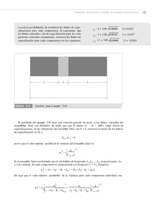 Estimación de los límites naturales de tolerancia de un proceso 127
se está en posibilidades de establecer los límites de espe-
ciﬁcaciones para cada componente. Si suponemos que
los límites naturales y los de especiﬁcación para los com-
ponentes coinciden exactamente, entonces los límites de
especiﬁcación para cada componente son los siguientes:
x1
: 8 o 3.00 0.00646 8 o 0.2412
x2
: 3 o 3.00 0.00242 3 o 0.1477
x 3
: 11 o 3.00 0.00889 11 o 0.2828
El problema del ejemplo 5.10 tiene una solución general. Es decir, si los límites naturales del
ensamblaje final son definidos de modo que por lo menos (1 − α) × 100% caiga dentro de
especificaciones. Si las tolerancias del ensamble final son N ± h, entonces el ancho de los límites
de especificación es 2h, y
Zα / 2σ y = h
por lo que el valor máximo posible de la varianza del ensamble final es:
2
¤ h ³2
σ y =
¦Z µ
¥ ´
α / 2
Si el ensamble final está formado por m ensambles de longitudes b1
,b2
,..., bm
, respectivamen- te;
y si la varianza de cada componente es proporcional a su longitud σ 2
= b c, entonces:1 1
2
σ y = b1c + b2c + L + bm c = (b1 + b2 + L + bm )c
De aquí que el valor máximo permisible de la varianza para cada componente individual sea:
2¤ 2 ³
´ =
σy bi ¤ h ³2σ i = bi
¥b
¥ ¥ ´
1 2 m
´+ b + L + b b + b + L + b ¦Z µ
¦ 1 2 m α / 2µ
FIGURA 5.7 Ensamble para el ejemplo 5.10.
X1 X2 X3
y
 