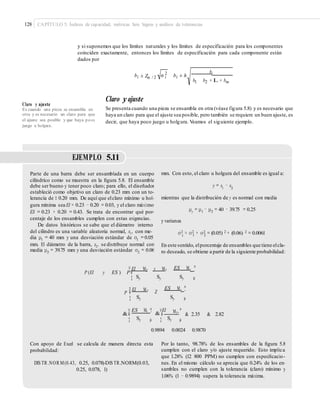 128 CAPÍTULO 5: Índices de capacidad, métricas Seis Sigma y análisis de tolerancias
y si suponemos que los límites naturales y los límites de especificación para los componentes
coinciden exactamente, entonces los límites de especificación para cada componente están
dados por
bi2
bi ± Zα / 2 σ i bi ± h
b1 b2 + L + bm
Claro y ajuste
Se presenta cuando una pieza se ensambla en otra (véase figura 5.8) y es necesario que
haya un claro para que el ajuste sea posible, pero también se requiere un buen ajuste, es
decir, que haya poco juego u holgura. Veamos el siguiente ejemplo.
Claro y ajuste
Es cuando una pieza se ensambla en
otra y es necesario un claro para que
el ajuste sea posible y que haya poco
juego u holgura.
EJEMPLO 5.11
Parte de una barra debe ser ensamblada en un cuerpo
cilíndrico como se muestra en la ﬁgura 5.8. El ensamble
debe ser bueno y tener poco claro; para ello, el diseñador
estableció como objetivo un claro de 0.23 mm con un to-
lerancia de ± 0.20 mm. De aquí que elclaro mínimo u hol-
gura mínima sea EI = 0.23 − 0.20 = 0.03, y el claro máximo
ES = 0.23 + 0.20 = 0.43. Se trata de encontrar qué por-
centaje de los ensambles cumplen con estas exigencias.
De datos históricos se sabe que el diámetro interno
del cilindro es una variable aleatoria normal, x1, con me-
dia μ1 = 40 mm y una desviación estándar de σ1 =0.05
mm. El diámetro de la barra, x2, se distribuye normal con
media μ2 = 39.75 mm y una desviación estándar σ2 = 0.06
mm. Con esto, el claro u holgura del ensamble es igual a:
y = x1
− x2
mientras que la distribución de y es normal con media
μ = μ − μ = 40 − 39.75 = 0.25y 1 2
y varianza
σ2 2 2 2 2
y = σ 1 + σ 2 = (0.05) + (0.06) = 0.0061
En este sentido, elporcentaje de ensambles que tiene elcla-
ro deseado, se obtiene a partir de la siguiente probabilidad:
¤ EI My y My ES M y ³
P (EI y ES ) P ¥
¦
´
µSy Sy Sy
¤
P
EI M y ES M y ³
Z¥ ´
Sy Sy¦ µ
¤ ³ ¤ ³ES My
´ &
EI
¥
My
´ & 2.35 & 2.82¥&
Sy Sy¦ µ ¦ µ
0.9894 0.0024 0.9870
Con apoyo de Excel se calcula de manera directa esta
probabilidad:
Por lo tanto, 98.78% de los ensambles de la ﬁgura 5.8
cumplen con el claro y/o ajuste requerido. Esto implica
que 1.28% (12 800 PPM) no cumplen con especiﬁcacio-
nes. En el mismo cálculo se aprecia que 0.24% de los en-
sambles no cumplen con la tolerancia (claro) mínimo y
1.06% (1 − 0.9894) supera la tolerancia máxima.
DIS TR .NOR M(0.43, 0.25, 0.078)-DIS TR.NORM(0.03,
0.25, 0.078, 1)
 