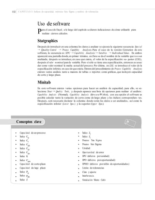 132 CAPÍTULO 5: Índices de capacidad, métricas Seis Sigma y análisis de tolerancias
Uso de software
Para el caso de Excel, a lo largo del capítulo se dieron indicaciones de cómo utilizarlo para
realizar ciertos cálculos.
Statgraphics
Después de introducir en una columna los datos a analizar se ejecuta la siguiente secuencia: Speci al
→ Quality Control → Process Capability Analysis.Para el caso de la versión Centurion de este
software, la secuencia es: SPC → Capability Analysis → Variables → Individual Values. En ambos
aparecerá una pantalla donde,en primer término, en Data se da el nombre de la variable que va a ser
analizada; después se introduce, en caso que exista, el valor de la especificación su- perior (USL),
después el valor nominal para la variable. Pero si sólo se tiene una especificación, entonces es usual
dar como valor nominal la media actual del proceso. Por último, en LSL se introduce el valor de la
especificación inferior, en caso de que exista. Dentro del procedimiento de Process Capability Analysis
existen varios análisis tanto a manera de tablas o reportes como gráficas, que incluyen capacidad
de corto y largo plazo.
Minitab
En este software existen varias opciones para hacer un análisis de capacidad; para ello, se se-
lecciona Stat → Quality Tools, y después aparece una lista de opciones para realizar el análisis:
Capability Analysis (Normal); Capability Analysis (Betw een/W ithin), con esa opción el software es
posible calcular tanto la variación de corto como de largo plazo y los índices correspondien- tes.
Después, será necesario declarar la columna donde están los datos a ser analizados, así como la
especificación inferior (Lower Spec.) y la superior (Upper Spec.).
Conceptos clave
•
•
•
•
•
•
•
•
•
•
•
•
•
Capacidad de un proceso
Índice Cp
Índice Cr
Índice Cpk
Índice Cpi
Índice Cps
Índice K
Índice Cpm
Capacidad de corto plazo
Capacidad de largo plazo
Índice Pp
Índice ppk
Índice Z
•
•
•
•
•
•
•
•
•
•
•
•
•
Índice Zc
Índice ZL
Proceso Tres Sigma
Proceso Seis Sigma
Unidad
Oportunidad de error
DPU (defectos porunidad)
DPO (defectos poroportunidad)
DPMO (defectos pormillón de oportunidades)
Límites de tolerancias
Claro y ajuste
Interferencia
Simulación Monte Carlo
 