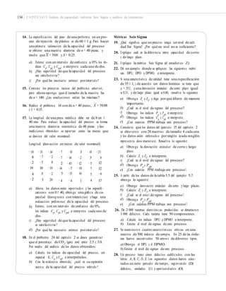 134 CAPÍTULO 5: Índices de capacidad, métricas Seis Sigma y análisis de tolerancias
14. La especiﬁcación del peso de una preforma en un pro-
ceso de inyección de plástico es de 60 ± 1 g.Para hacer
una primera valoración de la capacidad del proceso
se obtiene una muestra aleatoria de n = 40 piezas, y
Métricas Seis Sigma
19. ¿Qué signiﬁca que un proceso tenga un nivel de cali-
dad Tres Sigma? ¿Por qué ese nivel no es suﬁciente?
20. Explique cuál es la diferencia entre capacidad de corto
y de largo plazo.
21. Explique la métrica Seis Sigma (el estadístico Z).
22. Dé un ejemplo donde se apliquen las siguientes métri-
cas: DPU, DPO y DPMO, e interprete.
23. Si una característica de calidad tiene una especiﬁcación
de 35 ± 1, y de acuerdo con datos históricos se tiene que
μ = 35.1, yuna desviación estándar de corto plazo igual
a 0.31, y de largo plazo igual a 0.40, resuelva lo siguiente:
–
resulta que X = 59.88 y S = 0.25.
a) Estime con un intervalo de conﬁanza a 95% los ín-
dices Cp, Cpk y Cpm, e interprete cada uno de ellos.
¿Hay seguridad de que la capacidad del proceso
sea satisfactoria?
¿Por qué fue necesario estimar porintervalo?
b)
c)
15. Conteste los primeros incisos del problema anterior,
pero ahora suponga que el tamaño de la muestra fue
de n = 140. ¿Las conclusiones serían las mismas? a) Obtenga Zc
y ZL
, y diga porqué diﬁeren de manera
importante.
¿Cuál es el nivel de sigmas del proceso?
Obtenga los índices Pp
y Ppk
e interprete.
Obtenga los índices Cp
y Cpk
e interprete.
¿Con cuántas PPM trabaja este proceso?
–
16. Realice el problema 14 con de n = 40 piezas, X = 59.88
y S = 0.15. b)
c)
d)
e)
17. La longitud de una pieza metálica debe ser de 8 cm ±
40 mm. Para evaluar la capacidad del proceso se toma
una muestra aleatoria sistemática de 48 piezas y las
mediciones obtenidas se reportan como las micras que
se desvían del valor nominal:
24. Considere que los datos del ejercicio 15 del capítulo 2
se obtuvieron con 28 muestras de tamaño 4 cada una,
y los datos están ordenados por renglón (cada renglón
representa dos muestras). Resuelva lo siguiente:
Longitud (desviación en micras de valor nominal)
a) Obtenga la desviación estándar de corto y largo
plazo.
Calcule Zc
y ZL
, e interprete.
¿Cuál es el nivel de sigmas del proceso?
Obtenga P y P .
−10
8
−2
−19
4
−2
−31 −16
−7 −2
−5 8
18 −10
5 −2
3 20
−7 0 3 0 −21
b)
c)
d)
e)
−7 −14 −2 5 8
12
12
−9
17
2 −45 −12
−14 −5 −10
5 −13 14
−5
7
5
4
p pk
¿Con cuántas PPM trabaja este proceso?
25. A partir de los datos de la tabla 5.5 del ejemplo 5.7
obtenga lo siguiente:− 4 −4 1
a)
b)
c)
d)
e)
Obtenga desviación estándar de corto ylargo plazo.
Calcule Z y Z , e interprete.a) Ahora, los datos están reportados y las especiﬁ-
caciones son 0± 40, obtenga una gráﬁca de ca-
pacidad (histograma con tolerancias) yhaga una
evaluación preliminar de la capacidad del proceso.
Estime, con un intervalo de conﬁanza de 95%,
los índices Cp
, Cpk
y Cpm
, e interprete cada uno de
ellos.
¿Hay seguridad de que la capacidad del proceso
es satisfactoria?
¿Por qué fue necesario estimar porintervalo?
L
¿Cuál es el ni l de sigmas del proceso?
c
ve
Obtenga P y P .p
¿Con cuán
pk
M trabaja este proceso?tas PP
b)
26. De 2 000 tarjetas electrónicas producidas se detectaron
1 000 defectos. Cada tarjeta tiene 50 componentes.
a) Calcule los índices DPU y DPMO e interprete.
b) Estime el nivel de sigmas de este proceso.
27. Se examinaron cuatro características críticas en una
muestra de 500 órdenes de compra. En 25 de las órde-
nes fueron encontrados 50 errores de diferentes tipos.
a) Obtenga el DPU y el DPMO.
b) Estime el nivel de sigmas de este proceso.
28. Un proceso tiene cinco defectos codiﬁcados con las
letras A, B, C, D, E. Los siguientes datos fueron colec-
tados en cierto periodo de tiempo, registrando (D)
defectos, unidades (U) y oportunidades (O).
c)
d)
18. En el problema 24 del capítulo 2 se desea garantizar
que el porcentaje de CO2
(gas) esté entre 2.5 y 3.0.
Por medio del análisis de los datos obtenidos:
a) Calcule los índices de capacidad del proceso, en
especial K, Cp
yCpk
, e interprételos.
b) Con la evidencia obtenida, ¿cuál es su opinión
acerca de la capacidad del proceso referido?
 