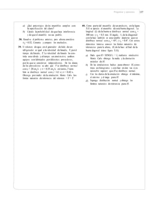 Preguntas y ejercicios 137
a) ¿Qué porcentajes de los ensambles cumplen con
la especiﬁcación del claro?
b) Calcule la probabilidad de que haya interferencia
y de que el ensamble no sea posible.
38. Resuelva el problema anterior, pero ahora considere
σ2 = 0.52. Comente y compare los resultados.
39. El volumen de agua en el generador de hielo de un
refrigerador es igual a la velocidad de llenado, V, porel
tiempo de llenado, T. La velocidad de llenado la con-
trola una válvula y altiempo un cronómetro; ambos
equipos son fabricados pordiferentes proveedores,
por lo que se consideran independientes. De los datos
de los proveedores se sabe que: V se distribuye norma l
con μ = 20 cm3
/s y σ = 0.35 cm3
/s; en tanto, T tam-
bién se distribuye normal con μ = 6.1 s y σ = 0.42 s.
Obtenga por medio de la simulación Monte Carlo los
límites naturales de tolerancia del volumen = V × T.
40. Como parte del ensamble de un producto, en la ﬁgura
5.11 se aprecia el ensamble de una barra diagonal. La
longitud (L) de la barra se distribuye normal con μL
=
300 mm y σL = 0.3 mm. El ángulo, θ, de la diagonal
con la base también es una variable aleatoria que se
distribuye normal con μθ
= 45°, y σθ
= 0.4°. Con estos
elementos interesa conocer los límites naturales de
tolerancias para la altura, H, de la base al ﬁnal de la
barra diagonal (véase ﬁgura 5.11).
a) Dado que H = SENO(θ) × L, mediante simulación
Monte Carlo obtenga la media y la desviación
estándar de H.
De las simulaciones hechas para obtener H, cons-
truya un histograma y con base en éste vea si es
razonable suponer que H se distribuye normal.
Con los datos de la simulación obtenga el mínimo,
el máximo y el rango para H.
Suponga distribución normal yobtenga los
límites naturales de tolerancia para H.
b)
c)
d)
 