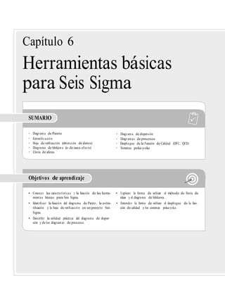 Capítulo 6
Herramientas básicas
para Seis Sigma
SUMARIO
• Diagrama de Pareto • Diagrama de dispersión
• Estratiﬁcación • Diagramas de procesos
• Hoja de veriﬁcación (obtención de datos) • Despliegue de la Función de Calidad (DFC, QFD)
• Diagrama de Ishikawa (o de causa-efecto) • Sistemas poka-yoke
• Lluvia de ideas
Objetivos de aprendizaje
• Conocer las características y la función de las herra- • Explicar la forma de utilizar el método de lluvia de
mientas básicas para Seis Sigma. ideas y el diagrama de Ishikawa.
• Identiﬁcar la función del diagrama de Pareto, la estra- • Entender la forma de utilizar el despliegue de la fun-
tiﬁcación y la hoja de veriﬁcación en un proyecto Seis ción de calidad y los sistemas poka-yoke.
Sigma.
• Describir la utilidad práctica del diagrama de disper-
sión y de los diagramas de proceso.
 