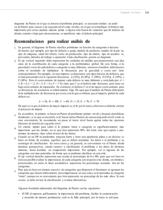 Diagrama de Pareto 143
diagrama de Pareto en el que se detecte el problema principal, es necesario realizar un análi-
sis de Pareto para causas o de segundo nivel o más niveles, en el que se estratifique el defecto más
importante por turno,modelo, materia prima o alguna otra fuente de variación que dé indicios de
dónde, cuándo o bajo qué circunstancias se manifiesta más el defecto principal.
Recomendaciones para realizar análisis de
Pareto1. En general, el diagrama de Pareto clasifica problemas en función de categorías o factores
de interés; por ejemplo, por tipo de defecto o queja, modelo de producto, tamaño de la pie- za,
tipo de máquina, edad del obrero, turno de producción, tipo de cliente, tipo de acciden- te,
proveedor, métodos de trabajo u operación. Cada clasificación genera un diagrama.
El eje vertical izquierdo debe representar las unidades de medida que proporcionen una idea
clara de la contribución de cada categoría a la problemática global. De esta forma, si la
gravedad o costo de cada defecto o categoría es muy diferente, entonces elanálisis debe hacerse
sobre el resultado de multiplicar la frecuencia por la gravedad o costo uni- tario
correspondiente. Por ejemplo, en una empresa se detectaron seis tipos básicos de defectos, que
se han presentado con la siguiente frecuencia: A (12%), B (18%), C (30%), D (11%), E (19%) y
F (10%). Pero el costo unitario de reparar cada defecto es muy diferente y está dado por: A =
3, B = 6, C = 2, D = 3, E = 4 y F = 7. Es claro que C es el defecto más frecuente, pero tiene un
bajo costo unitario de reparación. En contraste, el defecto F es el de mayor costo unitario, pero
su frecuencia de ocurrencia es relativamente baja. De aquí que el análisis de Pareto deba partir
de la multiplicación de frecuencia por costo,con lo que se obtiene que el impacto global de cada
defecto es:
A → 36; B → 108; C → 60; D → 33; E → 76; F → 70
De aquí se ve que el defecto de mayor impacto es el B; por lo tanto,sobre éste se debería centrar
el proyecto de mejora.
En un análisis, lo primero es hacer un Pareto de problemas (primer nivel) y después alproblema
dominante, si es que se encontró, se le hacen tantos Paretos de causas (segundo nivel) como se
crea conveniente. Se recomienda no pasar al tercer nivel hasta agotar todas las opciones
(factores de interés) de segundo nivel.
Un criterio rápido para saber si la primera barra o categoría es significativamente más
importante que las demás, no es que ésta represente 80% del total, sino que supere o pre-
domine de manera clara sobre al resto de las barras.
Cuando en un DP no predomina ninguna barra y tiene una apariencia plana o un descen- so
lento en forma de escalera, significa que se deben reanalizar los datos o el problema y su
estrategia de clasificación. En estos casos y, en general, es conveniente ver el Pareto desde
distintas perspectivas, siendo creativo y clasificando el problema o los datos de distintas
maneras, hasta localizar un componente importante. Por ejemplo, ver si algunas de las
categorías son muy parecidas, de forma que se pudieran clasificar en una sola.
El eje vertical derecho representa una escala en porcentajes de 0 a 100, para que con base en
ésta sea posible evaluar la importancia de cada categoría con respecto a las demás, en términos
porcentuales; en tanto, la línea acumulativa representa los porcentajes acumula- dos de las
categorías.
Para que no haya un número excesivo de categorías que dispersen el fenómeno se agrupan las
categorías que tienen relativamente poca importancia en una sola y se le denomina la categoría
“otras”, aunque no es conveniente que ésta represente un porcentaje de los más altos. Si esto
ocurre, se debe revisar la clasificación y evaluar alternativas.
2.
3.
4.
5.
6.
7.
Algunas bondades adicionales del diagrama de Pareto son las siguientes:
• El DP, al expresar gráficamente la importancia del problema, facilita la comunicación
y recuerda de manera permanente cuál es la falla principal, por lo tanto es útil para
 