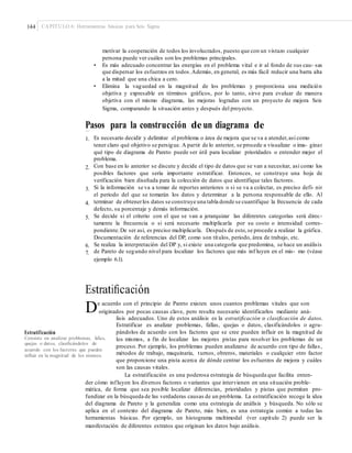 144 CAPÍTULO 6: Herramientas básicas para Seis Sigma
motivar la cooperación de todos los involucrados, puesto que con un vistazo cualquier
persona puede ver cuáles son los problemas principales.
• Es más adecuado concentrar las energías en el problema vital e ir al fondo de sus cau- sas
que dispersar los esfuerzos en todos.Además, en general, es más fácil reducir una barra alta
a la mitad que una chica a cero.
• Elimina la vaguedad en la magnitud de los problemas y proporciona una medición
objetiva y expresable en términos gráficos, por lo tanto, sirve para evaluar de manera
objetiva con el mismo diagrama, las mejoras logradas con un proyecto de mejora Seis
Sigma, comparando la situación antes y después del proyecto.
Pasos para la construcción de un diagrama de
Pareto1. Es necesario decidir y delimitar el problema o área de mejora que se va a atender,así como
tener claro qué objetivo se persigue. A partir de lo anterior, se procede a visualizar o ima- ginar
qué tipo de diagrama de Pareto puede ser útil para localizar prioridades o entender mejor el
problema.
Con base en lo anterior se discute y decide el tipo de datos que se van a necesitar, así como los
posibles factores que sería importante estratificar. Entonces, se construye una hoja de
verificación bien diseñada para la colección de datos que identifique tales factores.
Si la información se va a tomar de reportes anteriores o si se va a colectar, es preciso defi- nir
el periodo del que se tomarán los datos y determinar a la persona responsable de ello. Al
terminar de obtenerlos datos se construye una tabla donde se cuantifique la frecuencia de cada
defecto, su porcentaje y demás información.
Se decide si el criterio con el que se van a jerarquizar las diferentes categorías será direc-
tamente la frecuencia o si será necesario multiplicarla por su costo o intensidad corres-
pondiente.De ser así, es preciso multiplicarla. Después de esto,se procede a realizar la gráfica.
Documentación de referencias del DP, como son títulos, periodo, área de trabajo, etc.
Se realiza la interpretación del DP y, si existe una categoría que predomina, se hace un análisis
de Pareto de segundo nivel para localizar los factores que más inf luyen en el mis- mo (véase
ejemplo 6.1).
2.
3.
4.
5.
6.
7.
Estratiﬁcación
De acuerdo con el principio de Pareto existen unos cuantos problemas vitales que son
originados por pocas causas clave, pero resulta necesario identificarlos mediante aná-
lisis adecuados. Uno de estos análisis es la estratificación o clasificación de datos.
Estratificar es analizar problemas, fallas, quejas o datos, clasificándolos o agru-
pándolos de acuerdo con los factores que se cree pueden influir en la magnitud de
los mismos, a fin de localizar las mejores pistas para resolver los problemas de un
proceso. Por ejemplo, los problemas pueden analizarse de acuerdo con tipo de fallas,
métodos de trabajo, maquinaria, turnos, obreros, materiales o cualquier otro factor
que proporcione una pista acerca de dónde centrar los esfuerzos de mejora y cuáles
son las causas vitales.
La estratificación es una poderosa estrategia de búsqueda que facilita enten-
Estratificación
Consiste en analizar problemas, fallas,
quejas o datos, clasiﬁcándolos de
acuerdo con los factores que pueden
inﬂuir en la magnitud de los mismos.
der cómo influyen los diversos factores o variantes que intervienen en una situación proble-
mática, de forma que sea posible localizar diferencias, prioridades y pistas que permitan pro-
fundizar en la búsqueda de las verdaderas causas de un problema. La estratificación recoge la idea
del diagrama de Pareto y la generaliza como una estrategia de análisis y búsqueda. No sólo se
aplica en el contexto del diagrama de Pareto, más bien, es una estrategia común a todas las
herramientas básicas. Por ejemplo, un histograma multimodal (ver capítulo 2) puede ser la
manifestación de diferentes estratos que originan los datos bajo análisis.
 