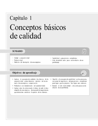 Capítulo 1
Conceptos básicos
de calidad
SUMARIO
• Calidad y competitividad • Variabilidad y pensamiento estadístico
• Productividad • Ciclo de calidad (ocho pasos en la solución de un
• Medición del desempeño de una empresa problema)
Objetivos de aprendizaje
• Analizar el concepto de calidad y los factores de la • Describir el concepto de variabilidad en los procesos,
competitividad como elementos centrales de la exis- así como la importancia del pensamiento estadístico
tencia de una empresa u organización. para lograr que los proyectos Seis Sigma sean exitosos.
• Profundizar en el entendimiento de la productividad. • Entender el ciclo de la calidad y los ocho pasos en la
• Explicar cómo ha evolucionado la forma de medir el des- solución de un problema.
empeño de una empresa, destacando la importancia
que ahora tiene considerar la opinión de los clientes.
 