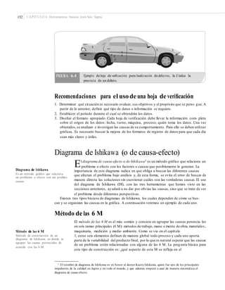 152 CAPÍTULO 6: Herramientas básicas para Seis Sigma
x
x x
x
x x
x
x
Recomendaciones para el uso de una hoja de veriﬁcación
1. Determinar qué situación es necesario evaluar, sus objetivos y el propósito que se persi- gue.A
partir de lo anterior, definir qué tipo de datos o información se requiere.
2. Establecer el periodo durante el cual se obtendrán los datos.
3. Diseñar el formato apropiado. Cada hoja de verificación debe llevar la información com- pleta
sobre el origen de los datos: fecha, turno, máquina, proceso, quién toma los datos. Una vez
obtenidos,se analizan e investigan las causas de su comportamiento. Para ello se deben utilizar
gráficas. Es necesario buscar la mejora de los formatos de registro de datos para que cada día
sean más claros y útiles.
Diagrama de Ishikawa (o de causa-efecto)
El diagrama de causa-efecto o de Ishikawa1 es un método gráfico que relaciona un
problema o efecto con los factores o causas que posiblemente lo generan. La
Diagrama de Ishikawa importancia de este diagrama radica en que obliga a buscar las diferentes causas
que afectan el problema bajo análisis y, de esta forma, se evita el error de buscar de
manera directa las soluciones sin cuestionar cuáles son las verdaderas causas.El uso
del diagrama de Ishikawa (DI), con las tres herramientas que hemos visto en las
secciones anteriores, ayudará a no dar por obvias las causas, sino que se trate de ver
el problema desde diferentes perspectivas.
Es un método gráﬁco que relaciona
un problema o efecto con sus posibles
causas.
Existen tres tipos básicos de diagramas de Ishikawa, los cuales dependen de cómo se bus-
can y se organizan las causas en la gráfica. A continuación veremos un ejemplo de cada uno.
Método de las 6 M
El método de las 6 M es el más común y consiste en agrupar las causas potencia- les
en seis ramas principales (6 M): métodos de trabajo, mano o mente de obra, materiales,
maquinaria, medición y medio ambiente. Como se vio en el capítuloMétodo de las 6 M
Método de construcción de un
diagrama de Ishikawa, en donde se
agrupar las causas potenciales de
acuerdo con las 6 M.
1, estos seis elementos definen de manera global todo proceso y cada uno aporta
parte de la variabilidad del producto final, por lo que es natural esperar que las causas
de un problema estén relacionadas con alguna de las 6 M. La pregunta básica para
este tipo de construcción es: ¿qué aspecto de esta M se refleja en el
1 El nombre de diagrama de Ishikawa es en honor al doctor Kaoru Ishikawa, quien fue uno de los principales
impulsores de la calidad en Japón y en todo el mundo, y que además empezó a usar de manera sistemática el
diagrama de causa-efecto.
FIGURA 6.4 Ejemplo de hoja de veriﬁcación para localización de defectos, la X indica la
presencia de un defecto.
 