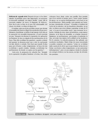 154 CAPÍTULO 6: Herramientas básicas para Seis Sigma
Ishikawa de segundo nivel. Después de que se ha deter-
minado la probable causa más importante, en ocasiones
es necesario analizarla con mayor detalle, y para ello es
necesario emplear de nuevo el diagrama de Ishikawa .
Esto fue lo que se hizo en el caso del subensamble del
chasis, de donde se obtuvo la ﬁgura 6.6.
Al analizar cada una de las posibles causas que afectan
el ensamble del chasis se llegó a la conclusión de que posi-
blemente el problema se debía al mal manejo de la tina en
la operación de ensamble (transporte), el cual consistía
en que: “después de efectuar la operación de aplicación
de fundente, la tina es colgada de las perforaciones de la
boca. Para ello se utilizan dos ganchos, yqueda a criterio
del operario la distancia entre uno y otro, la cual puede
ser más abierta o cerrada. Esto hace que cuando la tina
pasa por el horno a altas temperaturas, la boca de ésta
se deforme y quede ovalada. Además, se deforman las
perforaciones de donde se sujeta con los ganchos”.
Ante esto, la propuesta de solución fue: “después
de la operación de aplicar fundente a la tina, ésta debe
colocarse boca abajo sobre una parrilla. Esto permite
que al no resistir su propio peso y tener cuatro puntos
de apoyo, no se causen deformaciones en la boca ni en
las perforaciones. Dicha parrilla será sujetada por herra-
jes para introducirla al horno”. Alrealizar el análisis del
costo de la solución y de los beneﬁcios obtenidos en un
año, se obtuvo que estos últimos superaban en más de 10
veces a lo que se necesitaba invertir para instaurar la so-
lución. Además de otros tipos de beneﬁcios, como menos
demoras en la línea de ensamble, se evitarían desposti-
llamientos en perforaciones provocadas al enderezar la
tina, así como una mejora de la calidad en las lavadoras.
Por lo anterior, la solución propuesta fue aplicada con
excelentes resultados. Dado el tipo de causa encontrada
se podría comentar con sorpresa: “cómo no se habían
dado cuenta de lo obvio que es que almeter la tina de esa
forma a un horno a altas temperaturas se van a presentar
deformaciones”, pero en una empresa donde la solución
era corregir el efecto y no las causas, ese tipo de obvieda-
des persisten.
Mano
de obra
Mate ri al
Deﬁc i e nt e
Inadecuado
Super vi si ón
No capacitada Fuer a de
Operario espe ci ﬁ c a ci o ne s
Inspe c ci ó n
Boca
Irrespo ns a bl e
de tina
oval ada
Mala s Desaj u st a d o Inadecuadocondi ci o ne s
Mal mant e ni m i e nt o Trans po rte
Manejo
de material
Sube ns a m bl e
de chasis
MétodoMáquina
Mano
de obra
Material
Inadecuado
Supervisión
Fuera de
Operario Inadecuada especiﬁcaciones
Chasis
Mantenimiento
deﬁciente
Transp ort e
Equipo inadecuado
Método
Máquina
FIGURA 6.6 Diagramas de Ishikawa de segundo nivel para el ejemplo 6.8.
 
