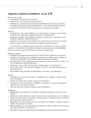 Diagrama de Ishikawa (o de causa-efecto) 155
Aspectos o factores a considerar en las 6 M
Mano de obra o gente
•
•
•
•
•
Conocimiento (¿la gente conoce su trabajo?).
Entrenamiento (¿los operadores están entrenados?).
Habilidad (¿los operadores han demostrado tener habilidad para el trabajo que realizan?).
Capacidad (¿se espera que cualquier trabajador lleve a cabo su labor de manera eficiente?).
¿La gente está motivada? ¿Conoce la importancia de su trabajo por la calidad?
Métodos
• Estandarización (¿las responsabilidades y los procedimientos de trabajo están definidos
de manera clara y adecuada o dependen del criterio de cada persona?).
Excepciones (¿cuando el procedimiento estándar no se puede llevar a cabo existe un pro-
cedimiento alternativo definido claramente?).
Definición de operaciones (¿están definidas las operaciones que constituyen los procedi-
mientos?, ¿cómo se decide si la operación fue realizada de manera correcta?).
•
•
La contribución a la calidad por parte de esta rama es fundamental, ya que por un lado
cuestiona si están definidos los métodos de trabajo, las operaciones y las responsabilidades;
por el otro, en caso de que sí estén definidas, cuestiona si son adecuados.
Máquinas o equipos
•
•
Capacidad (¿las máquinas han demostrado ser capaces de dar la calidad que se requiere?).
Condiciones de operación (¿las condiciones de operación en términos de las variables de
entrada son las adecuadas?, ¿se ha realizado algún estudio que lo respalde?).
¿Hay diferencias? (hacer comparaciones entre máquinas, cadenas, estaciones, instalacio- nes,
etc. ¿Se identificaron grandes diferencias?).
Herramientas (¿hay cambios de herramientas periódicamente?, ¿son adecuados?).
Ajustes (¿los criterios para ajustar las máquinas son claros y han sido determinados de
forma adecuada?).
Mantenimiento (¿hay programas de mantenimiento preventivo?, ¿son adecuados?).
•
•
•
•
Material
• Variabilidad (¿se conoce cómo influye la variabilidad de los materiales o materia prima
sobre el problema?).
Cambios (¿ha habido algún cambio reciente en los materiales?).
Proveedores (¿cuál es la inf luencia de múltiples proveedores?, ¿se sabe si hay diferencias
significativas y cómo inf luyen éstas?).
Tipos (¿se sabe cómo inf luyen los distintos tipos de materiales?).
•
•
•
Mediciones
• Disponibilidad (¿se dispone de las mediciones requeridas para detectar o prevenir el pro-
blema?).
Definiciones (¿están definidas de manera operacional las características que son medidas?).
Tamaño de la muestra (¿han sido medidas suficientes piezas?, ¿son representativas de tal forma
que las decisiones tengan sustento?).
Repetibilidad (¿se tiene evidencia de que el instrumento de medición es capaz de repetir la
medida con la precisión requerida?).
Reproducibilidad (¿se tiene evidencia de que los métodos y criterios usados porlos opera-dores
para tomar mediciones son adecuados?)
Calibración o sesgo (¿existe algún sesgo en las medidas generadas porelsistema de medición?).
•
•
•
•
•
 