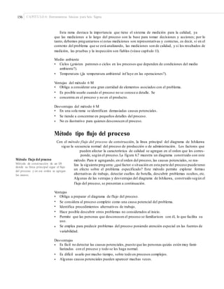 156 CAPÍTULO 6: Herramientas básicas para Seis Sigma
Esta rama destaca la importancia que tiene el sistema de medición para la calidad, ya
que las mediciones a lo largo del proceso son la base para tomar decisiones y acciones; por lo
tanto, debemos preguntarnos si estas mediciones son representativas y correctas, es decir, si en el
contexto del problema que se está analizando, las mediciones son de calidad, y si los resultados de
medición, las pruebas y la inspección son fiables (véase capítulo 11).
Medio ambiente
• Ciclos (¿existen patrones o ciclos en los procesos que dependen de condiciones del medio
ambiente?).
• Temperatura (¿la temperatura ambiental inf luye en las operaciones?).
Ventajas del método 6 M
•
•
•
Obliga a considerar una gran cantidad de elementos asociados con el problema.
Es posible usarlo cuando el proceso no se conoce a detalle. Se
concentra en el proceso y no en el producto.
Desventajas del método 6 M
•
•
•
En una sola rama se identifican demasiadas causas potenciales.
Se tiende a concentrar en pequeños detalles del proceso.
No es ilustrativo para quienes desconocen el proceso.
Método tipo ﬂujo del proceso
Con el método flujo del proceso de construcción, la línea principal del diagrama de Ishikawa
sigue la secuencia normal del proceso de producción o de administración. Los factores que
pueden afectar la característica de calidad se agregan en el orden que les corres-
ponde, según el proceso.La figura 6.7 muestra un diagrama construido con este
Método flujo del proceso método. Para ir agregando, en el orden del proceso, las causas potenciales, se rea-
liza la siguiente pregunta: ¿qué factor o situación en esta parte del proceso puede tener
un efecto sobre el problema especificado? Este método permite explorar formas
alternativas de trabajo, detectar cuellos de botella, descubrir problemas ocultos, etc.
Algunas de las ventajas y desventajas del diagrama de Ishikawa, construido según el
flujo del proceso, se presentan a continuación.
Método de construcción de un DI
donde su línea principal sigue el ﬂujo
del proceso y en ese orden se agregan
las causas.
Ventajas
•
•
•
•
•
Obliga a preparar el diagrama de flujo del proceso.
Se considera al proceso completo como una causa potencial del problema.
Identifica procedimientos alternativos de trabajo.
Hace posible descubrir otros problemas no considerados al inicio.
Permite que las personas que desconocen el proceso se familiaricen con él, lo que facilita su
uso.
Se emplea para predecir problemas del proceso poniendo atención especial en las fuentes de
variabilidad.
•
Desventajas
• Es fácil no detectar las causas potenciales, puesto que las personas quizás estén muy fami-
liarizadas con el proceso y todo se les haga normal.
Es difícil usarlo por mucho tiempo, sobre todo en procesos complejos.
Algunas causas potenciales pueden aparecer muchas veces.
•
•
 