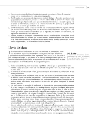 Lluvia de ideas 159
4. Una vez representadas las ideas obtenidas,es necesario preguntarse si faltan algunas otras
causas aún no consideradas; si es así, es preciso agregarlas.
Decidir cuáles son las causas más importantes mediante diálogo y discusión respetuosa y con
apoyo de datos,conocimientos, consenso o votación del tipo 5,3,1. En este tipo de votación cada
participante asigna 5 puntos a la causa que considera más importante, 3 a la que le sigue, y 1 a
la tercera en importancia; después de la votación se suman los puntos, y el grupo deberá
enfocarse en las causas que recibieron más puntos.
Decidir sobre cuáles causas se va a actuar. Para ello se toma en consideración el punto anterior
y lo factible que resulta corregir cada una de las causas más importantes. Con respecto a las
causas que no se decida actuar debido a que es imposible por distintas cir- cunstancias, es
importante reportarlas a la alta dirección.
Preparar un plan de acción para cada una de las causas a ser investigadas o corregidas, de tal
forma que determine las acciones que se deben realizar; para ello se puede usar nueva- mente
el DI. Una vez determinadas las causas, se debe insistir en las acciones para no caer en sólo
debatir los problemas y en no acordar acciones de solución.
5.
6.
7.
Lluvia de ideas
Las sesiones de lluvia o tormenta de ideas son una forma de pensamiento creati-
Lluvia de ideas
Es una forma de pensamiento creativo
encaminada a que todos los miembros
de un grupo participen libremente y
aporten ideas sobre un tema.
vo encaminada a que todos los miembros de un grupo participen libremente
y aporten ideas sobre determinado tema o problema. Esta técnica es de gran utilidad
para el trabajo en equipo, ya que permite la ref lexión y el diálogo con res- pecto a un
problema y en términos de igualdad. Se recomienda que las sesiones de lluvia de ideas
sean un proceso disciplinado a través de los siguientes pasos:
1. Definir con claridad y precisión el tema o problema sobre el que se aportan ideas. Esto
permitirá que el resto de la sesión sólo esté enfocada a ese punto y no se dé pie a la divaga- ción
en otros temas.
Se nombra un moderador de la sesión, quien se encargará de coordinar la participación de los
demás participantes.
Cada participante en la sesión debe hacer una lista por escrito de ideas sobre el tema (una lista
de posibles causas si se analiza un problema). La razón de que esta lista sea por es- crito y no
de manera oral es que así todos los miembros del grupo participan y se logra concentrar más la
atención de los participantes en el objetivo. Incluso, esta lista puede encargarse de manera
previa a la sesión.
Los participantes se acomodan de preferencia en forma circular y se turnan para leer una idea
de su lista cada vez. A medida que se leen las ideas, éstas se presentan visualmente a fin de que
todos las vean. El proceso continúa hasta que se hayan leído todas las ideas de todas las listas.
Ninguna idea debe tratarse como absurda o imposible, aun cuando se con- sidere que unas sean
causas de otras; la crítica y la anticipación de juicios tienden a limitar la creatividad del grupo,
que es el objetivo en esta etapa. En otras palabras, es importante distinguir dos procesos de
pensamiento: primero pensar en las posibles causas y después seleccionar la más importante.
Realizar ambos procesos al mismo tiempo entorpecerá a ambos. Por eso, en esta etapa sólo se
permite el diálogo para aclarar alguna idea señalada por un participante. Es preciso fomentar
la informalidad y la risa instantánea, pero la burla debe prohibirse.
Una vez leídos todos los puntos,el moderador le pregunta a cada persona, por turnos,si tiene
comentarios adicionales. Este proceso continúa hasta que se agoten las ideas.Ahora se tiene una
lista básica de ideas acerca del problema o tema. Si el propósito era generar estas ideas, aquí
termina la sesión; pero si se trata de profundizar aún más la búsqueda y encontrar las ideas
principales, entonces se deberá hacer un análisis de las mismas con las siguientes actividades.
2.
3.
4.
5.
 