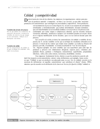 4 CAPÍTULO 1: Conceptos básicos de calidad
Calidad y competitividad
Desde el punto de vista de los clientes, las empresas y/u organizaciones existen para pro-
veer un producto material o inmaterial, un bien o un servicio, ya que ellos necesitan
productos con características que satisfagan sus necesidades y expectativas. Estos productos
son resultado de un proceso (véase figura 1.1), el cual es un conjunto de actividades
entrelazadas o interrelacionadas que reciben determinados insumos (entradas)
que son transformados en un resultado (salidas) o en un producto.Un proceso está
conformado por varias etapas o subprocesos, mientras que los insumos incluyen
sustancias, materiales, productos o equipos. Los resultados pueden ser un pro- ducto
en sí o alguna modificación de los insumos, que a su vez será un insumo para otro
proceso.
Las variables de salida, es decir, las características de calidad o variables de res-
puesta, las Y, son las variables en las que se ref lejan los resultados obtenidos en el
proceso. A través de los valores que toman estas variables se evalúa la eficacia del
proceso; por ello, al analizarlas se estará escuchando la “voz” de éste (figura
1.1). Algunos ejemplos de estas variables que son específicas para cada tipo de
producto y proceso son: dimensiones (longitud, espesor, peso, volumen); pro-
piedades físicas, químicas o biológicas; características superficiales, propiedades
eléctricas, sabor, olor, color, textura, resistencia, durabilidad, etcétera.
Una exigencia fundamental de los clientes es que los productos sean de cali-
Variables de entrada del proceso
Son las que deﬁnen las condiciones de
operación del proceso e incluyen las
variables de control y las que aunque
no son controladas, inﬂuyen en el
desempeño del mismo.
Variables de salida
Son las características de calidad en
las que se reﬂejan los resultados obte-
nidos en un proceso.
dad. Con respecto a esta característica existen varias definiciones; por ejemplo, Juran sostie-
ne que: “Calidad es que un producto sea adecuado para su uso. Así, la calidad consiste en la
ausencia de deficiencias en aquellas características que satisfacen al cliente” (Juran, 1990);
mientras que de acuerdo con la definición de la American Society for Quality (ASQ), “calidad es
Diseño Productos
Primera
etapa
Segunda
etapa
Proveed ores Planeació n ClientesEtapa n
Compras Servicio s
Proceso
FIGURA 1.1 Esquema de un proceso. Sobre los productos se miden las variables de salida.
Voz proceso
(Realimentación vs. especiﬁcación)
Voz client e
Insumos Transformació n Result ado s
 