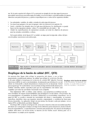 Diagramas de procesos 167
mo. En la parte superior de la figura 6.13 se presenta un ejemplo de este tipo mapa de procesos
para aplicar anestesia en una endoscopia.En cambio, en un nivel micro es posible analizar de manera
minuciosa una parte del proceso, y quizá se especifiquen uno o varios de los siguientes detalles:
•
•
•
Las principales variables de salida y entrada de cada etapa del proceso.
Los pasos que agregan y los que no agregan valor en el proceso (ver capítulo 15).
Listar y clasificar las entradas clave en cada paso del proceso. La clasificación se puede
hacer con los siguientes criterios: crítico (*), controlable (o) y de ruido ( ).
• Añadir las especificaciones de operaciones actuales, así como los objetivos de proceso
para las entradas controlables y críticas.
En la parte inferior de la figura 6.13 se realizó un mapa para la etapa más crítica del pro-
ceso de aplicar anestesia en una endoscopia.
Aplicació n
de sedante
(anest esia)
Preparativo s
previo s
Prep aració n
del paciente
Programación Endoscop ia Recup eració n
Mantener
oxigenación
y ventilació n
Monito rear
signos vitales
Anestesia
local
Colocació n
del paciente
Aplicar
anestesia
Mapa de proceso de alto nivel para aplicar anestesia en una endoscopia, y uno más detallado de la etapa
crítica del primero.
Despliegue de la función de calidad (DFC, QFD)
Un proyecto Seis Sigma debe ref lejar la perspectiva del cliente, y eso se hace
preguntando y estableciendo métricas de calidad que reflejen la voz de éste. Por ello,
es de gran utilidad el despliegue de la función de calidad, DFC (Quality Function
Deployment,QFD), la cual es una herramienta de planeación que introduce la voz del
cliente en el desarrollo y diseño del producto o el proyecto.Es un mecanismo formal
para asegurarque “la vozdelcliente” sea escuchada a lo largo deldesarrollo delproyecto.
También identifica medios específicos para que los requerimientos del cliente sean
cumplidos por todas las actividades funcionales de la compañía.
Despliegue de la función de calidad
Es una herramienta de planeación que
introduce la voz del cliente en el desa-
rrollo de un producto o un proyecto.
Para implementar DFC se utilizan varias matrices, cuyo propósito es establecer una ma-
nera sistemática de asignar responsabilidades para desplegar la voz del cliente, a fin de trasla- dar
esos requerimientos en parámetros de diseño y fabricación (o en actividades específicas). Así, el
papel de DFC es ayudar a entender las necesidades del cliente y transformarlas en acciones
específicas, identificar áreas que requieren atención y mejoramiento y establecer las bases para
futuros desarrollos. La aplicación formal de esta técnica fue llevada a cabo por primera vez en
Japón (1972) en Mitsubishi, por Kobe Shipyard.
El enfoque DFC se ilustra en la figura 6.14, en la cual se muestra cómo una necesidad específica
del cliente (en su lenguaje) se traduce a lo largo de las diferentes partes del proceso,desde el diseño
hasta los requerimientos o especificaciones concretas para producción. Ese proceso de despliegue
también debe darse a la inversa (como se muestra con las f lechas ascen- dentes), para ver si
efectivamente se cumple con lo esperado.
FIGURA 6.13
 