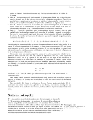 Sistemas poka-yoke 171
ración de nixtamal tiene una contribución muy fuerte en las características de calidad de
la harina.
Paso 4. Análisis competitivo. Por lo general, en esta etapa se realiza una evaluación com-
parativa de cada uno de los qués con respecto a los principales competidores. También es
posible hacer evaluaciones de los clientes en relación a cada una de las variables objetivo.
Incluso, esto puede llevar a modificar las prioridades establecidas en el primer paso.
Paso 5. Matriz de correlación. En ocasiones, los cómos son antagónicos, de tal forma que
tienen efectos que se contraponen a los qués. En ese caso se deben indicar en la parte co-
rrespondiente (ver figura 6.15), y considerarse en las acciones que se emprendan.
Paso 6. Establecer prioridades para requerimientos técnicos (cómos). Esto se hace
multiplicando la prioridad de cada qué por la intensidad de la relación y sumando los resultados.
Por ejemplo, para obtener la importancia del primer cómo, (recepción del maíz), se multiplica
la columna de prioridad por la columna de relaciones que se obtuvo para la recepción de maíz,
de manera específica:
•
•
•
(1 × 5) + (5 × 3) + (5 × 1) + (3 × 1) + (1 × 3) + (1 × 0) + (1 × 0) + (5 × 1) + (5 × 5) = 61
Después,para los otros subprocesos,se obtiene el renglón de importancia de la parte inferior de la
matriz. El subproceso de elaboración de nixtamal es el que obtuvo mayorpuntaje (125), por lo que
en este proceso se deben centrar los mayores esfuerzos de proyectos de mejora, ya que es el que
más contribuye a las prioridades que se establecieron para el proyecto. El siguiente subproceso es
el de lavado y reposado del nixtamal.
Si se quiere tener una mejor perspectiva acerca de los cómos, es preciso calcular la im-
portancia relativa de cada uno. Para ello, se toma la importancia más alta y se le asigna una
importancia relativa de 10, y a partir de ahí por medio de una regla de tres se calcula la
importancia relativa de los otros cómos. En el ejemplo, la elaboración de nixtamal tuvo la mayor
importancia (125), por lo que este subproceso tiene la máxima importancia relativa (10), seguido
por el lavado y el reposo del nixtamal (117), cuya importancia relativa se asigna aplicando la regla
de tres, es decir:
125
117
→ 10
→ X
entonces X = (10 × 117)/125 = 9.36, que redondeando es igual a 9. De la misma manera se
completa el resto.
Esta primera matriz se puede seguir desplegando hacia aspectos más específicos, como se
muestra en la figura 6.14. En cada fase de despliegue se utiliza una matriz como la de las figuras
6.15 y 6.16.
Las necesidades del cliente se obtienen de diversas fuentes: quejas, aportación del de-
partamento de ventas, cuestionarios aplicados a los clientes, proveedores, investigación de
mercado, análisis de los productos en el mercado, análisis de fallos, diagnósticos de calidad, entre
otras.
Sistemas poka-yoke
La inspección o detección de los defectos por sí sola no mejora el desempeño
de un proceso. La inspección y el monitoreo de procesos debe enfocarse a
detectar la regularidad estadística de las fallas, para identificar dónde, cuándo y
cómo están ocurriendo las fallas, a fin de enfocar mejor las acciones correctivas. El
reto no sólo es detectar los defectos antes que lleguen al cliente, sino eliminar- los.
Con frecuencia, lo anterior se olvida y la inspección se utiliza para detectar efectos y
a partir de eso generar acciones reactivas que sólo atienden el efecto y no la causa. La
situación empeora cuando las causas están relacionadas con errores
Sistema poka-yoke
Se reﬁere al diseño de dispositivos a
prueba de errores y olvidos.
 