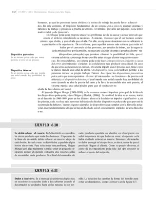 172 CAPÍTULO 6: Herramientas básicas para Seis Sigma
humanos, ya que las personas tienen olvidos y la rutina de trabajo las puede llevar a descui-
dos. En este contexto, el propósito fundamental de un sistema poka-yoke es diseñar sistemas y
métodos de trabajo y procesos a prueba de errores. El término proviene del japonés: poka (error
inadvertido), yoke (prevenir).
El enfoque poka-yoke propone atacar los problemas desde su causa y actuar antes de que
ocurra el defecto entendiendo su mecánica. Asimismo, reconoce que el ser humano comete
errores, que olvida, y que olvida que olvida. Por ello, en algunas situaciones no es suficiente la
capacitación ni la experiencia. De esta forma, para aquellos errores más críticos que están inf
luidos por el cansancio de las personas, por estados de ánimo, por la urgencia
de la producción o por la presión, es necesario diseñar sistemas a pruebas de erro- res
(dispositivo poka-yoke) que permitan eliminar la posibilidad de falla, que elDispositivo preventivo
Es un sistema poka-yoke que nunca
permite el error en un proceso.
sistema advierta y prevenga lo más posible antes de que el error tenga consecuen-
cias. En otras palabras, un sistema poka-yoke hace la inspección en la fuente o causa
del error, determinando si existen las condiciones para producir con calidad. En caso
de que estas condiciones no existan, el sistema impide que el proceso con- tinúe o por
lo menos manda una señal de alerta. Un dispositivo poka-yoke también permite a las
personas revisar su propio trabajo. Existen dos tipos: los dispositivos preventivos
poka-yoke que nunca permiten el error (el microondas no funciona si la puerta está
abierta) y el dispositivo detector, el cual manda una señal cuando hay posibilidad de
error (cuando se abre la puerta del carro y la llave de encendido aún está puesta, el
sistema manda una señal-pitidos para que el conductor no
Dispositivo detector
Es un sistema poka-yoke que manda
una señal cuando hay posibilidad de
error.
olvide la llave dentro del carro).
Al japonés Shigeo Shingo [(1909-1990) se le reconoce como el impulsor principal de la idea de
los dispositivos poka-yoke, véase Shigeo y Bodek, (1986)]. En realidad la idea no es nueva, inició
en el decenio de 1960-1969 pero en los últimos años se le ha dado un impulso significativo y, en
las plantas, cada vez hay más personas hablando de diseñar dispositivos poka-yoke para prevenirla
ocurrencia de defectos.Veamos algunos ejemplos de dispositivosque cumplen con la filosofía poka-
yoke, independientemente de que se hayan diseñado con el conocimiento explícito de esta filosofía
o no.
EJEMPLO 6.10
Se olvida colocar el resorte. En Mitsubishi se ensambla-
ba cierto producto que tenía dos botones. El operario de
la línea de ensamble debía colocar un resorte abajo de
cada botón, lo cual a veces se le olvidaba y quedaba algún
botón sin resorte. Para solucionar este problema, Shigeo
Shingo ideó algo realmente simple: tener un pequeño re-
cipiente donde el operario colocaba dos resortes antes
de ensamblar cada producto. Sial ﬁnal del ensamble de
cada producto quedaba un alambre en el recipiente era
señal inequívoca de que hubo un error: al operario se le
había olvidado colocar un resorte. Entonces, de inmedia-
to debía corregir tal desperfecto, es decir, antes de que el
producto llegara al cliente. Como se puede observar, el
costo de ese mecanismo poka-yoke del tipo detector se
reduce al costo del recipiente.
EJEMPLO 6.11
Daños a lacubierta. En el montaje de cubiertas de plástico,
en ocasiones se causaba daño a las cubiertas cuando el
desarmador se deslizaba fuera de las ranuras de un tor-
nillo. La solución fue cambiar la forma del tornillo para
evitar deslizamientos, como se observa en la ﬁgura 6.17.
 