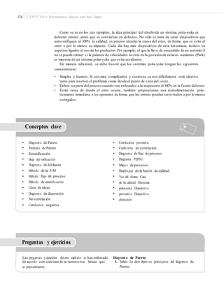 174 CAPÍTULO 6: Herramientas básicas para Seis Sigma
Como se ve en los tres ejemplos, la idea principal del diseño de un sistema poka-yoke es
detectar errores antes que se conviertan en defectos. No sólo se trata de crear dispositivos que
autoverifiquen al 100% la calidad, es preciso atender la causa del error, de forma que se evite el
error o por lo menos su impacto. Cada día hay más dispositivos de esta naturaleza, incluso en
aspectos ligados al uso de los productos.Por ejemplo, el que la llave de encendido de un automóvil
no se pueda extraer si la palanca de velocidades no está en la posición de estacio- namiento (Park)
es muestra de un sistema poka-yoke que evita accidentes.
De manera adicional, se debe buscar que los sistemas poka-yoke tengan las siguientes
características:
• Simples y baratos. Si son muy complicados y costosos, su uso difícilmente será efectivo
tanto para resolver el problema como desde el punto de vista del costo.
• Deben serparte del proceso cuando son enfocados a la inspección al 100% en la fuente del error.
• Están cerca de donde el error ocurre, también proporcionan una retroalimentación prác-
ticamente inmediata a los operarios de forma que los errores puedan ser evitados o por lo menos
corregidos.
Conceptos clave
•
•
•
•
•
•
•
•
•
•
•
•
Diagrama de Pareto
Principio de Pareto
Estratiﬁcación
Hoja de veriﬁcación
Diagrama de Ishikawa
Método de las 6 M
Método ﬂujo del proceso
Método de estratiﬁcación
Lluvia de ideas
Diagrama de dispersión
No correlación
Correlación negativa
•
•
•
•
•
•
•
•
•
•
•
Correlación positiva
Coeﬁciente de correlación
Diagrama de ﬂujo de proceso
Diagrama PEPSU
Mapeo de procesos
Despliegue de la función de calidad
Voz del cliente Casa
de la calidad Sistema
poka-yoke Dispositivo
preventivo Dispositivo
detector
Preguntas y ejercicios
Las preguntas y ejercicios de este capítulo se han ordenado
de acuerdo con cada una de las herramientas básicas que
se presentaron.
Diagram a de Pareto
1. Señale los dos objetivos principales del diagrama de
Pareto.
 