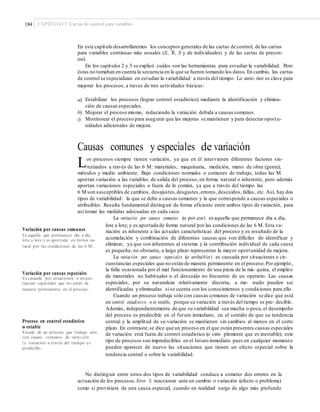 184 CAPÍTULO 7: Cartas de control para variables
En este capítulo desarrollaremos los conceptos generales de las cartas de control, de las cartas
–
para variables continuas más usuales (X, R, S y de individuales) y de las cartas de precon-
trol.
En los capítulos 2 y 5 se explicó cuáles son las herramientas para estudiar la variabilidad. Pero
éstas no tomaban en cuenta la secuencia en la que se fueron tomando los datos.En cambio, las cartas
de control se especializan en estudiar la variabilidad a través del tiempo. Lo ante- rior es clave para
mejorar los procesos, a traves de tres actividades básicas:
a) Estabilizar los procesos (lograr control estadístico) mediante la identificación y elimina-
ción de causas especiales.
Mejorar el proceso mismo, reduciendo la variación debida a causas comunes.
Monitorear el proceso para asegurar que las mejoras se mantienen y para detectar oportu-
nidades adicionales de mejora.
b)
c)
Causas comunes y especiales de variación
Los procesos siempre tienen variación, ya que en él intervienen diferentes factores sin-
tetizados a través de las 6 M: materiales, maquinaria, medición, mano de obra (gente),
métodos y medio ambiente. Bajo condiciones normales o comunes de trabajo, todas las M
aportan variación a las variables de salida del proceso, en forma natural o inherente, pero además
aportan variaciones especiales o fuera de lo común, ya que a través del tiempo las
6 M son susceptibles de cambios, desajustes,desgastes,errores, descuidos, fallas, etc. Así, hay dos
tipos de variabilidad: la que se debe a causas comunes y la que corresponde a causas especiales o
atribuibles. Resulta fundamental distinguir de forma eficiente entre ambos tipos de variación, para
así tomar las medidas adecuadas en cada caso.
La variación por causas comunes (o por azar) es aquella que permanece día a día,
lote a lote; y es aportada de forma natural por las condiciones de las 6 M. Esta va-
Variación por causas comunes riación es inherente a las actuales características del proceso y es resultado de la
acumulación y combinación de diferentes causas que son difíciles de identificar y
eliminar, ya que son inherentes al sistema y la contribución individual de cada causa
es pequeña; no obstante, a largo plazo representan la mayor oportunidad de mejora.
La variación por causas especiales (o atribuibles) es causada por situaciones o cir-
cunstancias especiales que no están de manera permanente en el proceso.Por ejemplo,
la falla ocasionada por el mal funcionamiento de una pieza de la má- quina, el empleo
de materiales no habituales o el descuido no frecuente de un operario. Las causas
especiales, por su naturaleza relativamente discreta, a me- nudo pueden ser
identificadas y eliminadas si se cuenta con los conocimientos y condiciones para ello.
Cuando un proceso trabaja sólo con causas comunes de variación se dice que está
en control estadístico o es estable, porque su variación a través del tiempo es pre- decible.
Además, independientemente de que su variabilidad sea mucha o poca, el desempeño
del proceso es predecible en el futuro inmediato, en el sentido de que su tendencia
central y la amplitud de su variación se mantienen sin cambios al menos en el corto
plazo. En contraste,se dice que un proceso en el que están presentes causas especiales
de variación está fuera de control estadístico (o sim- plemente que es inestable); este
tipo de procesos son impredecibles en el futuro inmediato pues en cualquier momento
pueden aparecer de nuevo las situaciones que tienen un efecto especial sobre la
tendencia central o sobre la variabilidad.
Es aquella que permanece día a día,
lote a lote y es aportada en forma na-
tural por las condiciones de las 6 M.
Variación por causas especiales
Es causada por situaciones o circuns-
tancias especiales que no están de
manera permanente en el proceso.
Proceso en control estadístico
o estable
Estado de un proceso que trabaja sólo
con causas comunes de varia ción.
La variación a través del tiempo es
predecible.
No distinguir entre estos dos tipos de variabilidad conduce a cometer dos errores en la
actuación de los procesos.Error 1: reaccionar ante un cambio o variación (efecto o problema)
como si proviniera de una causa especial, cuando en realidad surge de algo más profundo
 