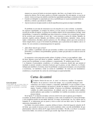 186 CAPÍTULO 7: Cartas de control para variables
ataquen sus causas de fondo en una junta urgente, más bien y en el mejor de los casos se
atacan los efectos. Por lo tanto, pronto se volverán a presentar. De esta manera, se cae en un
círculo vicioso en el que sin saberlo se atrofian las capacidades para llegar a soluciones de fondo.
• Cuando un trabajador es capacitado por otro,es probable que se vayan acumulando vicios en
métodos y criterios que afectan la calidad.
• Ajustarun proceso incapazcuando se sale de especificacionesgenera una mayorvariabilidad.
El problema en este tipo de situaciones no es la reacción en sí, sino su forma: se atienden
los aspectos superficiales, se corrigen los efectos y no las causas; no conducen a la ejecución o
revisión de un plan de mejora; no parten de un análisis objetivo de los antecedentes y la mag- nitud
del problema, y se ignora la variabilidad que tiene el proceso o sistema. Así, es natural que el grueso
de las acciones que caracterizan al error tipo 1 sean reuniones o juntas de trabajo, llamadas de
atención, regaños, carreras, llamadas por teléfono, correos electrónicos, memorán- dums, nuevas
reglas o indicaciones, disculpas, ajustes a proceso, etc. Sin embargo, parece que estas acciones no
tienen ningún efecto, ya que el inventario de problemas que se presentan en la empresa aún es el
mismo. En este contexto es natural preguntarse lo siguiente:
• ¿Qué efecto tiene lo que se hace?
• ¿Los cambios o problemas ante los que actuamos se deben a una situación especial (o causa
particular), o se deben a una problemática general y común que prevalece en todo un sector de
la empresa?
La respuesta a estas preguntas podría aclarar el trabajo a futuro, ya que implicará dejar
de hacer algunas cosas que ahora se realizan, modificar otras y desarrollar nuevas formas de
actuar ante los problemas, ya sean cotidianos o excepcionales. El antídoto para el error
1 es fomentar el pensamiento estadístico y el enfoque a procesos, donde más que atender el
resultado es preciso atender y entender el proceso que lo genera, ser más objetivos, ir al fondo,
trabajar para modificar el sistema, atacar los problemas con proyectos de mejora y no con puntadas
u ocurrencias, ser metódicos, tomar en cuenta la variabilidad. En todo esto, las herramientas
estadísticas y en particular las cartas de control juegan un papel primordial.
Cartas de control
El objetivo básico de una carta de control es observar y analizar el comporta-
miento de un proceso a través del tiempo. Así, es posible distinguir entre
variaciones por causas comunes y especiales (atribuibles), lo que ayudará a carac-
terizar el funcionamiento del proceso y decidir las mejores acciones de control y de
mejora. Cuando se habla de analizar el proceso nos referimos principalmente a las
variables de salida (características de calidad), pero las cartas de control también
pueden aplicarse para analizar la variabilidad de variables de entrada o de control del
proceso mismo.
Carta de control
Es una gráﬁca que sir ve para obser var
y analizar la variabilidad y el compor-
tamiento de un proceso a través del
tiempo.
En la figura 7.1 se muestra una típica carta de control en la cual se aprecia que el objetivo
es analizar de dónde a dónde varía (ver campana) y cómo varía el estadístico W a través del tiempo
y este estadístico puede ser una media muestral, un rango, un porcentaje, etc. Los valores que va
tomando W se representan por un punto y éstos se unen con una línea recta. La línea central
representa el promedio de W.
Los límites de control, inferior y superior, definen el inicio y final del rango de variación de W,
de forma que cuando el proceso está en control estadístico existe una alta probabilidad de que
prácticamente todos los valores de W caigan dentro de los límites. Por ello, si se obser- va un punto
fuera de los límites de control, es señal de que ocurrió algo fuera de lo usual en
 