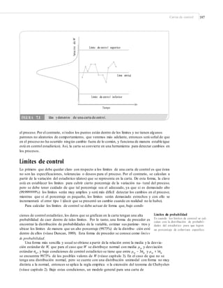 Cartas de control 187
Tiempo
el proceso. Por el contrario, si todos los puntos están dentro de los límites y no tienen algunos
patrones no aleatorios de comportamiento, que veremos más adelante, entonces será señal de que
en el proceso no ha ocurrido ningún cambio fuera de lo común, y funciona de manera estable (que
está en control estadístico). Así, la carta se convierte en una herramienta para detectar cambios en
los procesos.
Límites de control
Lo primero que debe quedar claro con respecto a los límites de una carta de control es que éstos
no son las especificaciones, tolerancias o deseos para el proceso. Por el contrario, se calculan a
partir de la variación del estadístico (datos) que se representa en la carta. De esta forma, la clave
está en establecer los límites para cubrir cierto porcentaje de la variación na- tural del proceso,
pero se debe tener cuidado de que tal porcentaje sea el adecuado, ya que si es demasiado alto
(99.999999%) los límites serán muy amplios y será más difícil detectar los cambios en el proceso;
mientras que si el porcentaje es pequeño, los límites serán demasiado estrechos y con ello se
incrementará el error tipo 1 (decir que se presentó un cambio cuando en realidad no lo hubo).
Para calcular los límites de control se debe actuar de forma que, bajo condi-
Límites de probabilidad
Es cuando los límites de control se cal-
culan con la distribución de probabili-
dades del estadístico para que logren
un porcentaje de cobertura especíﬁco.
ciones de control estadístico, los datos que se grafican en la carta tengan una alta
probabilidad de caer dentro de tales límites. Por lo tanto, una forma de proceder es
encontrar la distribución de probabilidades de la variable, estimar sus paráme- tros y
ubicar los límites de manera que un alto porcentaje (99.73%) de la distribu- ción esté
dentro de ellos (véase Duncan, 1989). Esta forma de proceder se conoce como límites
de probabilidad.
Una forma más sencilla y usual se obtiene a partir de la relación entre la media y la desvia-
ción estándar de W, que para el caso que W se distribuye normal con media μw y desviación
estándar σw, y bajo condiciones de control estadístico se tiene que entre μw − 3σw y μw + 3σw
se encuentra 99.73% de los posibles valores de W (véase capítulo 3). En el caso de que no se
tenga una distribución normal, pero se cuente con una distribución unimodal con forma no muy
distinta a la normal, entonces se aplica la regla empírica o la extensión del teorema de Chebyshev
(véase capítulo 2). Bajo estas condiciones, un modelo general para una carta de
VariacióndeW
FIGURA 7.1 Idea yelementos de una carta de control.
Límite de contro l superior
alLínea centr
Límite de contro l inferior
 