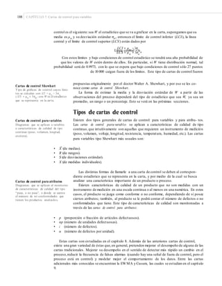 188 CAPÍTULO 7: Cartas de control para variables
control es el siguiente:sea W el estadístico que se va a graficar en la carta, supongamos que su
media es μw y su desviación estándar σw, entonces el límite de control inferior (LCI), la línea
central y el límite de control superior (LCS) están dados por
LCI = μw
− 3σwLínea central = μwLCS = μw + 3σw
Con estos límites y bajo condiciones de control estadístico se tendrá una alta probabilidad de
que los valores de W estén dentro de ellos. En particular, si W tiene distribución normal, tal
probabilidad será de 0.9973, con lo que se espera que bajo condiciones de control sólo 27 puntos
de 10 000 caigan fuera de los límites. Este tipo de cartas de control fueron
propuestas originalmente por el doctor Walter A. Shewhart, y por eso se les co-
noce como cartas de control Shewhart.
La forma de estimar la media y la desviación estándar de W a partir de las
observaciones del proceso dependerá del tipo de estadístico que sea W, ya sea un
promedio, un rango o un porcentaje. Esto se verá en las próximas secciones.
Cartas de control Shewhart
Tipo de gráﬁcas de control cuyos lími-
tes se calculan con LCI = μw
− 3σw
y LCS = μw + 3σw; con W es el estadístico
que se representa en la carta.
Tipos de cartas de control
Existen dos tipos generales de cartas de control: para variables y para atribu- tos.
Las cartas de control para variables se aplican a características de calidad de tipo
continuo, que intuitivamente son aquellas que requieren un instrumento de medición
(peso, volumen, voltaje, longitud, resistencia, temperatura, humedad, etc.). Las cartas
para variables tipo Shewhart más usuales son:
Cartas de control para variables
Diagramas que se aplican a variables
o características de calidad de tipo
continuo (peso, volumen, longitud,
etcétera).
–
• X (de medias).
• R (de rangos).
• S (de desviaciones estándar).
• X (de medidas individuales).
Las distintas formas de llamarle a una carta de control se deben al correspon-
diente estadístico que se representa en la carta, y por medio de la cual se busca
analizar una característica importante de un producto o proceso.
Existen características de calidad de un producto que no son medidas con un
instrumento de medición en una escala continua o al menos en una numérica. En estos
casos, el producto se juzga como conforme o no conforme, dependiendo de si posee
ciertos atributos; también, al producto se le podrá contar el número de defectos o no
conformidades que tiene. Este tipo de características de calidad son monitoreadas a
través de las cartas de control para atributos:
Cartas de control para atributos
Diagramas que se aplican al monitoreo
de características de calidad del tipo
“pasa, o no pasa”, o donde se cuenta
el número de no conformidades que
tienen los productos analizados.
• p (proporción o fracción de artículos defectuosos).
• np (número de unidades defectuosas).
• c (número de defectos).
• u (número de defectos por unidad).
Estas cartas son estudiadas en el capítulo 8. Además de las anteriores cartas de control,
existe una gran variedad de éstas que,en general, pretenden mejorar el desempeño de alguna de las
cartas tradicionales. Mejorar su desempeño en el sentido de detectar más rápido un cambio en el
proceso,reducir la frecuencia de falsas alarmas (cuando hay una señal de fuera de control, pero el
proceso está en control) y modelar mejor el comportamiento de los datos. Entre las cartas
adicionales más conocidas se encuentran la EWMA y Cusum, las cuales se estudian en el capítulo
9.
 
