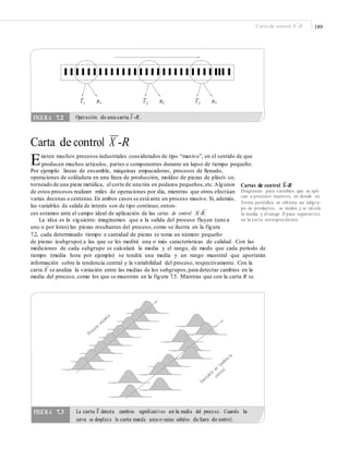 –
189Carta de control X -R
X 1 R1 X 2 R2 X 3 R3
Operación de una carta X -R.
—
Carta de control X -R
Existen muchos procesos industriales considerados de tipo “masivo”, en el sentido de que
producen muchos artículos, partes o componentes durante un lapso de tiempo pequeño.
Por ejemplo: líneas de ensamble, máquinas empacadoras, procesos de llenado,
operaciones de soldadura en una línea de producción, moldeo de piezas de plásti- co,
torneado de una pieza metálica, el corte de una tira en pedazos pequeños,etc.Algunos
de estos procesos realizan miles de operaciones por día, mientras que otros efectúan
varias decenas o centenas.En ambos casos se está ante un proceso masivo. Si, además,
las variables de salida de interés son de tipo continuo, enton-
–
Cartas de control X-R
Diagramas para variables que se apli-
can a procesos masivos, en donde en
forma periódica se obtiene un subgru-
po de productos, se miden y se calcula
la media y el rango R para registrarlos
en la carta correspondiente.
–
ces estamos ante el campo ideal de aplicación de las cartas de control X-R.
La idea es la siguiente: imaginemos que a la salida del proceso fluyen (uno a
uno o por lotes) las piezas resultantes del proceso, como se ilustra en la figura
7.2, cada determinado tiempo o cantidad de piezas se toma un número pequeño
de piezas (subgrupo) a las que se les medirá una o más características de calidad. Con las
mediciones de cada subgrupo se calculará la media y el rango, de modo que cada periodo de
tiempo (media hora por ejemplo) se tendrá una media y un rango muestral que aportarán
información sobre la tendencia central y la variabilidad del proceso, respectivamente. Con la
–
carta X se analiza la variación entre las medias de los subgrupos,para detectar cambios en la
media del proceso, como los que se muestran en la figura 7.3. Mientras que con la carta R se
La carta X detecta cambios signiﬁcativos en la media del proceso. Cuando laFIGURA 7.3
–
curva se desplaza la carta manda una o varias señales de fuera de control.
FIGURA 7.2
–
 