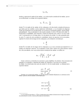 192 CAPÍTULO 7: Cartas de control para variables
Mx o 3S x
donde μ–x representa la media de las medias, y σ–x la desviación estándar de las medias, que en
un estudio inicial se estiman de la siguiente manera:
S
Mx X y S x
n
–
donde X es la media de las medias de los subgrupos, σ la desviación estándar del proceso,
que indica qué tan variables son las mediciones individuales y n es el tamaño de subgrupo.
Como por lo general en un estudio inicial no se conoce σ, ésta puede estimarse de dos formas
principalmente. Una es calculando la desviación estándar, S, de los 150 datos de la tabla 7.1,
incluyendo la variabilidad entre muestras y dentro de muestras que, como se vio en el capí-
tulo 5, corresponde a la σ de largo plazo. La otra manera de estimar σ es más apropiada para
–
la carta X , y parte de sólo considerar la variabilidad dentro de muestras (σ de corto plazo,
capítulo 5) a través de los rangos de los subgrupos,y la estimación está dada por:
S
R
d2
–
donde R es la media de los rangos de los subgrupos y d2
es una constante que depende de n, el
tamaño de subgrupo o muestra.1
En el apéndice se dan varios valores de d2 para distintos valores
de n. De esta manera, tres veces la desviación estándar de las medias se estima con
¤R /d2
³ 3
3S x 3¥ R A2 R´
¦ n µ d2 n
Como se observa,se introduce la constante A2
para simplificar los cálculos. Esta constante está
tabulada en el apéndice y depende del tamaño de subgrupo n. Con base en lo anterior,
–
los límites de control para una carta de control X , en un estudio inicial, se obtienen de la
siguiente manera:
LCS X A2 R
(1)Línea central X
LCI X A2 R
Cuando ya se conocen la media, μ, y la desviación estándar del proceso, σ, entonces estos
límites para la carta de medias están dados por:
LCS = μ + 3
σ
n
Línea central = μ
LCI = μ − 3
σ
(2)
n
1
d2 es la media del rangorelativo, q = R
una variablealeatoriaque establece larelaciónentre el rango de unamuestraσ
de una distribución normal, y la desviaciónestándar de la distribución.
 