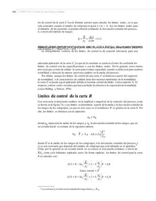 194 CAPÍTULO 7: Cartas de control para variables
–
tes de control de la carta X con la fórmula anterior para calcular los límites reales, se ve que
sólo coinciden cuando el tamaño de subgrupo es igual a 1 (n = 1). Así, los límites reales para
el diámetro de las punterías se pueden obtener estimando la desviación estándar del proceso,
σ, a través del método de rangos:
R 26.3
= = = 11.3σˆ
d2 2.326
luego, los límites reales son: 0.59 ± 3(11.3); con LRI = −33.3 y LRS = 34.5. Así, se espera que eldiámetro de cada puntería en lo individual varíe de –33.3 a 34.5 μm, que por cierto exceden lasespecificaciones (EI = −25, ES = 25) y, por lo tanto,el proceso es incapaz, como también puede verse
con el índice Cp
= 50/(6*11.3) = 0.74.
La interpretación correcta de los límites de control es de especial relevancia para una
–adecuada aplicación de la carta X , ya que de lo contrario se caerá en el error de confundir los
límites de control con las especificaciones o con los límites reales. Por lo general, estos errores
provocan que se trate de utilizar la carta para evaluar capacidad, cuando se debe usar para analizar
estabilidad y detectar de manera oportuna cambios en la media del proceso.
–Por último, aunque los límites de control de una carta X se deducen a partir del supuesto
de normalidad, si la característica de calidad tiene desviaciones moderadas de la normalidad,
–la carta X se puede seguir aplicando debido al teorema central del límite (véase capítulo 3). Al
respecto, existen varios estudios que han concluido la robustez a la suposición de normalidad
(véase Shilling y Nelson, 1976).
Límites de control de la carta R
Con esta carta se detectarán cambios en la amplitud o magnitud de la variación del proceso,como
se ilustra en la figura 7.4, y sus límites se determinan a partir de la media y la desviación estándar de
los rangos de los subgrupos, ya que en este caso es el estadístico W se grafica en la carta R. Por
ello, los límites se obtienen con la expresión:
μR ± 3σR
donde μR
representa la media de los rangos,y σR
la desviación estándar de los rangos, que en
un estudio inicial se estiman de la siguiente manera:
¤ R ³
MR R y S R d3S y d3
¦ d
¥ ´
µ2
–
donde R es la media de los rangos de los subgrupos, σ la desviación estándar del proceso y
d3 es una constante que depende del tamaño de subgrupo que está tabulada en el apéndice.2
Como por lo general en un estudio inicial no se conoce σ, ésta puede estimarse a través de
–
R/d2, como ya lo habíamos explicado antes. En forma explícita, los límites de control para la carta
R se calculan con:
⎡ ⎛ d3
⎞⎤⎛ R ⎞
LCI = R − 3d3⎜ ⎜ = ⎜1 − 3⎜ ⎜⎜R = D3R
⎝ d2 ⎠ ⎝ d2 ⎠⎦⎣
Línea central = R
⎡ ⎛ d3
⎞⎤⎛ R ⎞
LCS = R + 3d3⎜ ⎜ = ⎜1 + 3⎜ ⎜⎜R = D4 R
⎝ d2 ⎠ ⎝ d2 ⎠⎦⎣
2 La constante d3
es la desviaciónestándardel rangorelativo, q = R .σ
 