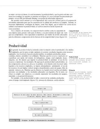 Productividad 7
un mejor servicio al cliente, lo cual incrementa la productividad y que la gente esté más con-
tenta con su trabajo. Lo anterior se sintetiza en la figura 1.4, cuyo concepto fue presentado por
primera vez en 1950 por Edwards Deming a un grupo de industriales japoneses.
De acuerdo con lo anterior se ve la importancia del control de calidad, que es el conjunto de
actividades planeadas para que los requisitos de la calidad del producto se cumplan. Además, es
necesario implementar estrategias de mejora, como Seis Sigma, que al reducir los costos de no
calidad e incrementar la productividad, se vuelven atractivas desde el punto de
vista económico.
Así, a manera de resumen, la competitividad se define como la capacidad de
una empresa para generar valor para el cliente y sus proveedores de mejor ma- nera
que sus competidores. Esta capacidad se manifiesta por medio de niveles adecuados
para los diferentes componentes de los factores de la competitividad (véase figura 1.2).
Competitividad
Es la capacidad de una empresa para
generar valor para el cliente y sus
proveedores de mejor manera que sus
competidores.
Productividad
En general, la productividad se entiende como la relación entre lo producido y los medios
empleados; por lo tanto,se mide mediante el cociente: resultados logrados entre recursos
empleados. Los resultadoslogradospueden medirse en unidades producidas, piezas
vendidas, clientes atendidos o en utilidades. Mientras que los recursos empleados se
cuantifican por medio del número de trabajadores, tiempo total empleado, horas-
máquina, etc. De manera que mejorar la productividad es optimizar el uso de los
recursos y maximizar los resultados. De aquí que la productividad suela dividirse en
dos componentes:eficiencia y eficacia. La primera es la relación entre los resul- tados
logrados y los recursos empleados, se mejora principalmente optimizando el uso de
los recursos, lo cual implica reducir tiempos desperdiciados, paros de equipo, falta de
material, retrasos, etc. Mientras que la eficacia es el grado con el cual las actividades
previstas son realizadas y los resultados planeados son logrados. Por lo tanto, ser
eficaz es cumplir con objetivos y se atiende mejorando los resultados de equipos,
materiales y en general del proceso.
Por ejemplo, si la productividad se mide a través de las unidades producidas
entre el tiempo total empleado (figura 1.5), entonces la eficiencia será la relación
Productividad
Es la capacidad de generar resultados
utilizando ciertos recursos. Se incre-
menta maximizando resultados y/u
optimizando recursos.
Eficiencia
Relación entre los resultados logrados
y los recursos empleados. Se mejora
optimizando recursos y reduciendo
tiempos desperdiciados por paros de
equipo, falta de material, retrasos,
etcétera.
Se mejora todo
Disminu yen los costos porqu e hay menos reproceso s, fallas y retrasos; de esta manera se utilizan mejo r
los materiales, máquinas, espacios y recursos human o s
Mejo ra la productividad
Se es más competit ivo en calidad y precio
Hay cada vez más trabajo
FIGURA 1.4 Al mejorar la calidad se da una reacción en cadena.
 