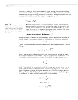196 CAPÍTULO 7: Cartas de control para variables
el proceso es incapaz de cumplir especificaciones. Por lo tanto, el proceso correspondiente
es considerado establemente incapaz (es decir, establemente malo), por lo que se deben hacer
análisis en busca de detectar fuentes de variación que de manera permanente estén en el pro- ceso,
como exceso de variación en materiales, en gente o en alguna de las 6 M.
—
Carta X-S
— –
Cuando con una carta X-R se quiere tener mayor potencia para detectar cam-Carta X -S
Diagrama para variables que se apli-
can a procesos masivos, en los que se
quiere tener una mayor potencia para
detectar pequeños cambios. Por lo
general, el tamaño de los subgrupos
es n > 10.
bios pequeños en el proceso, se incrementa el tamaño de subgrupo, n. Pero
si n > 10, la carta de rangos ya no es eficiente para detectar cambios en la varia-
bilidad del proceso, y en su lugar se recomienda utilizar la carta S, en la que se
grafican las desviaciones estándar de los subgrupos.
Límites de control de la carta S
A cada subgrupo se le calcula S, que al ser una variable aleatoria, sus límites se determinan a
partir de su media y su desviación estándar. Por ello, los límites se obtienen con la expresión:
μS ± 3σS
donde μS representa la media o valor esperado de S, y σS la desviación estándar de S, y están
dados por
2
μs = c 4σ y σs = σ 1− c 4
donde σ es la desviación estándar del proceso y c4 es una constante que depende del tamaño
de subgrupo y está tabulada en el apéndice. Como por lo general en un estudio inicial no se
conoce σ, ésta puede estimarse, pero ya no a través del método de rangos,sino ahora con:
S
S
c 4
–
donde S es la media de las desviaciones estándar de los subgrupos.La razón de que σ no se
–
estime de manera directa con el promedio de las desviaciones estándar, es que S no es un esti-
– –
mador insesgado de σ, es decir, la esperanza matemática de S , E(S ) , no es igual a σ, más bien,
– –
E(S ) = c4σ. Por ello, al dividir S entre la constante c4, se convierte en un estimador insesgado.
De esta manera, los límites de control para una carta S están dados por:
LCS S 3
S
1 c 2
4
c 4
Línea central S
S 2LCI S 3 1 c 4c4
 