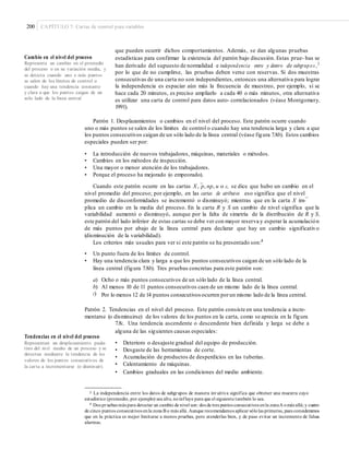 200 CAPÍTULO 7: Cartas de control para variables
que pueden ocurrir dichos comportamientos. Además, se dan algunas pruebas
estadísticas para confirmar la existencia del patrón bajo discusión. Estas prue- bas se
han derivado del supuesto de normalidad e independencia entre y dentro de subgrupos ,3
por lo que de no cumplirse, las pruebas deben verse con reservas. Si dos muestras
consecutivas de una carta no son independientes, entonces una alternativa para lograr
la independencia es espaciar aún más la frecuencia de muestreo, por ejemplo, si se
hace cada 20 minutos, es preciso ampliarlo a cada 40 o más minutos, otra alternativa
es utilizar una carta de control para datos auto- correlacionados (véase Montgomery,
1991).
Cambio en el nivel del proceso
Representa un cambio en el promedio
del proceso o en su variación media, y
se detecta cuando uno o más puntos
se salen de los límites de control o
cuando hay una tendencia constante
y clara a que los puntos caigan de un
solo lado de la línea central.
Patrón 1. Desplazamientos o cambios en el nivel del proceso. Este patrón ocurre cuando
uno o más puntos se salen de los límites de control o cuando hay una tendencia larga y clara a que
los puntos consecutivos caigan de un sólo lado de la línea central (véase figura 7.8b). Estos cambios
especiales pueden ser por:
• La introducción de nuevos trabajadores, máquinas, materiales o métodos.
• Cambios en los métodos de inspección.
• Una mayor o menor atención de los trabajadores.
• Porque el proceso ha mejorado (o empeorado).
Cuando este patrón ocurre en las cartas X , p, np, u o c, se dice que hubo un cambio en el
nivel promedio del proceso; por ejemplo, en las cartas de atributos eso significa que el nivel
–
–
promedio de disconformidades se incrementó o disminuyó; mientras que en la carta X im-
plica un cambio en la media del proceso. En la carta R y S un cambio de nivel significa que la
variabilidad aumentó o disminuyó, aunque por la falta de simetría de la distribución de R y S,
este patrón del lado inferior de estas cartas se debe ver con mayor reserva y esperar la acumulación
de más puntos por abajo de la línea central para declarar que hay un cambio significativo
(disminución de la variabilidad).
Los criterios más usuales para ver si este patrón se ha presentado son:4
• Un punto fuera de los límites de control.
• Hay una tendencia clara y larga a que los puntos consecutivos caigan de un sólo lado de la
línea central (figura 7.8b). Tres pruebas concretas para este patrón son:
a)
b)
c)
Ocho o más puntos consecutivos de un sólo lado de la línea central.
Al menos 10 de 11 puntos consecutivos caen de un mismo lado de la línea central.
Por lo menos 12 de 14 puntos consecutivos ocurren porun mismo lado de la línea central.
Patrón 2. Tendencias en el nivel del proceso. Este patrón consiste en una tendencia a incre-
mentarse (o disminuirse) de los valores de los puntos en la carta, como se aprecia en la figura
7.8c. Una tendencia ascendente o descendente bien definida y larga se debe a
alguna de las siguientes causas especiales:
Tendencias en el nivel del proceso
• Deterioro o desajuste gradual del equipo de producción.
• Desgaste de las herramientas de corte.
• Acumulación de productos de desperdicios en las tuberías.
• Calentamiento de máquinas.
• Cambios graduales en las condiciones del medio ambiente.
Representan un desplazamiento paula-
tino del nivel medio de un proceso y se
detectan mediante la tendencia de los
valores de los puntos consecutivos de
la carta a incrementarse (o disminuir).
3 La independencia entre los datos de subgrupos de manera int uitiva significa que obtener una muestra cuyo
estadístico (promedio, por ejemplo) sea alto, noinfluye para que el siguiente también lo sea.
4 Dos pruebas más para detectar un cambio de nivel son: dos de tres puntos consecutivos enla zonaA omás allá; y cuatro
de cinco puntos consecutivos enla zona B o más allá. Aunque recomendamos aplicar sólolas primeras, pues consideramos
que en la práctica es mejor limitarse a menos pruebas, pero atenderlas bien, y de paso evitar un incremento de falsas
alarmas.
 
