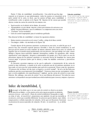 Índice de inestabilidad, St 203
Patrón 5. Falta de variabilidad (estatificación). Una señal de que hay algo
especial en el proceso es que prácticamente todos los puntos se concentren en la
parte central de la carta, es decir, que los puntos ref lejen poca variabilidad o
estatificación como se aprecia en la figura 7.8f. Algunas de las causas que pueden
afectar a todas las cartas de control de esta manera son:
Falta de variabilidad
Es una señal de que hay algo especial
en el proceso y se detecta cuando
prácticamente todos los puntos se
concentran en la parte central de la
carta de control.
• Equivocación en el cálculo de los límites de control.
• Agrupamiento en una misma muestra a datos provenientes de universos con
medias bastante diferentes, que al combinarse se compensan unos con otros.
• “Cuchareo” de los resultados.
• Carta de control inapropiada para el estadístico graficado.
Para detectar la falta de variabilidad se tienen los siguientes criterios:
• Quince puntos consecutivos en la zona C,arriba o abajo de la línea central.
• Una imagen similar a la mostrada en la figura 7.8f.
Cuando alguno de los patrones anteriores se presenta en una carta, es señal de que en el
proceso hay una situación especial (proceso inestable o fuera de control estadístico), la cual
provoca que los puntos no estén variando de manera aleatoria dentro de la carta. Lo anterior no
significa que no se pueda seguir produciendo con este proceso, sino que trabaja con varia- ciones
debidas a alguna causa específica (material heterogéneo, cambios de operadores, dife- rencias
significativas entre máquinas, desgaste o calentamiento de equipo, etc.). Por lo tanto, en caso de
presentarse alguno de los patrones anteriores es necesario buscar de inmediato las causas para
conocer mejor el proceso (saber qué lo afecta) y tomar las medidas correctivas y preventivas
apropiadas.
Es frecuente encontrar empresas en las que la aplicación e interpretación de las cartas de
control es muy deficiente, y cuando en la carta se presenta uno de los patrones anteriores no se
hace nada, en cuyo caso las cartas pierden gran parte de su potencial. Frases como las siguientes:
“El proceso dio un brinco tal día, pero ya regresó a su nivel normal”, “de tal a tal día hubo una
tendencia, pero las cosas regresaron a la normalidad”, “el proceso tiene uncom- portamiento cíclico,
pero se está cumpliendo con especificaciones”; implican que las cartas de control se usan como
bitácora. Sin embargo, una carta de control “no es una bitácora del proceso”. En todos los casos
anteriores se desperdició una oportunidad (una señalestadística) para conocery mejorar el proceso.
Índice de inestabilidad, St
Hasta aquí se ha dicho que si en una carta de control se observa un punto
fuera de sus límites o si los puntos en la carta siguen un patrón no aleatorio, Proceso inestable
Proceso fuera de control estadíst ico
que se detecta cuando en la carta
de control los puntos están fuera
de sus límites o siguen un patrón no
aleatorio.
entonces el proceso será inestable (fuera de control estadístico). Enseguida se expli-
ca cómo el índice de inestabilidad proporciona una medición de qué tan inestable es
un proceso, con lo que se podrán diferenciar los procesos que de manera espo- rádica
tengan puntos o señales especiales de variación, de los que con frecuencia funcionan
en presencia de causas especiales de variación. El índice de inestabilidad, St
, se define
como:
Número de puntos especiales
St
r 100
Número total de puntos
 
