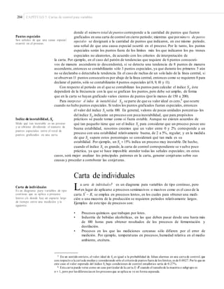 204 CAPÍTULO 7: Cartas de control para variables
donde el número total de puntos corresponde a la cantidad de puntos que fueron
graficados en una carta de control en cierto periodo; mientras que pornúmero de puntos
especiales se designará a la cantidad de puntos que indicaron, en ese mismo periodo,
una señal de que una causa especial ocurrió en el proceso. Por lo tanto, los puntos
especiales serán los puntos fuera de los límites más los que indicaron los pa- trones
especiales no aleatorios, de acuerdo con los criterios de interpretación de
Puntos especiales
Son señales de que una causa especial
ocurrió en el proceso.
la carta. Por ejemplo, en el caso del patrón de tendencias que requiere de 6 puntos consecuti-
vos de manera ascendente (o descendente), si se detecta una tendencia de 8 puntos de manera
ascendente, entonces se contabilizarán sólo 3 puntos especiales, ya que durante los primeros 5 aún
no se declaraba o detectaba la tendencia. En el caso de rachas de un solo lado de la línea central, si
se observan 11 puntos consecutivos por abajo de la línea central, entonces como se requieren 8 para
declarar el patrón, sólo se contabilizarán 4 puntos especiales (el 8, 9, 10 y 11).
Con respecto al periodo en el que se contabilizan los puntos para calcular el índice St
, éste
dependerá de la frecuencia con la que se grafican los puntos,pero debe ser amplio, de forma
que en la carta se hayan graficado varios cientos de puntos (por lo menos de 150 a 200).
Para interpretar el índice de inestabilidad St
, se parte de que su valor ideal es cero,5
que ocurre
cuando no hubo puntos especiales. Si todos los puntos graficados fueran especiales, entonces
el valor del índice St
sería 100. En general, valores de pocas unidades porcentua- les
del índice St
, indicarán un proceso con poca inestabilidad, que para propósitos
prácticos se puede tomar como si fuera estable. Aunque no existen acuerdos de
qué tan pequeño tiene que ser el índice St para considerar que un proceso posee una
buena estabilidad, nosotros creemos que un valor entre 0 y 2% corresponde a un
proceso con una estabilidad relativamente buena, de 2 a 5%, regular; y en la medida
de que St supere estos porcentajes se considerará qué tan mala es su
estabilidad. Por ejemplo, un St
= 15% indica un proceso muy inestable. De hecho,
cuando el índice St es grande, la carta de control correspondiente se vuelve poco
Índice de inestabilidad, St
Mide qué tan inestable es un proceso
y se obtiene dividiendo el número de
puntos especiales entre el total de
puntos graﬁcados en una carta.
práctica, ya que se hace imposible atender todas las señales especiales; en estos
casos, será mejor analizar los principales patrones en la carta, generar conjeturas sobre sus
causas y proceder a corroborar las conjeturas.
Carta de individuales
La carta de individuales6 es un diagrama para variables de tipo continuo, pero
Carta de individuales
Es un diagrama para variables de tipo
continuo que se aplica a procesos
lentos y/o donde hay un espacio largo
de tiempo entre una medición y la
siguiente.
en lugar de aplicarse a procesos semimasivos o masivos como es el caso de la
–
carta X − R, se emplea en procesos lentos, en los cuales para obtener una medi-
ción o una muestra de la producción se requieren periodos relativamente largos.
Ejemplos de este tipo de procesos son:
• Procesos químicos que trabajan por lotes.
• Industria de bebidas alcohólicas, en las que deben pasar desde una hasta más
de 100 horas para obtener resultados de los procesos de fermentación y
destilación.
• Procesos en los que las mediciones cercanas sólo difieren por el error de
medición. Por ejemplo, temperaturas en procesos,humedad relativa en el medio
ambiente, etcétera.
5 En un sentido estricto, el valor ideal de St es igual a la probabilidad de falsas alarmas en una carta de control, que
con respecto a la cartade medias y considerando sólo el criteriode puntos fuera de los límites, es de 0.0027. Por lo que en
este caso el valor esperado del índice St bajo condiciones de control estadístico sería de 0.27%.
–6 Esta carta puede verse como un caso particular de la carta X -R cuando el tamañode la muestra o subgrupo es
n = 1, pero por las diferencias en los procesos que se aplica se ve en forma separada.
 