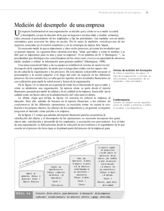 Medición del desempeño de una empresa 9
Medición del desempeño de una empresa
Un aspecto fundamental en una organización es decidir qué y cómo se va a medir su salud
y desempeño, ya que la elección de lo que un negocio o un área mide y analiza comunica
valor, encauza el pensamiento de los empleados y fija las prioridades. Las medidas son un medio
sistemático para convertir las ideas en acción. Por lo tanto, la medición constituye uno de los
aspectos esenciales en el control estadístico y en la estrategia de mejora Seis Sigma.
Es necesario medir lo que es importante y clave en los procesos,asícomo los resultados que
se quieren mejorar. La siguiente frase sintetiza esta idea: “dime qué mides y cómo lo analizas y te
diré qué es importante para tu área y para tu empresa”. O en palabras de H. J. Harrington: “…la
peculiaridad que distingue a los seres humanos de los otros seres vivos es su capacidad de observar,
medir, analizar y utilizar la información para generar cambios” (Harrington, 1998).
Una tarea esencial del líder y de su equipo es establecerel sistema de medición del
desempeño de la organización, de modo que se tenga claro cuáles son los signos vita-
les de salud de la organización y los procesos.De esta manera será posible encauzar el
pensamiento y la acción (mejora) a lo largo del ciclo de negocio en los diferentes
procesos.En este sentido, hoy se sabe que los reportes de los resultados financieros no
son suficientes para medir la salud actual y futura de la organización.
En la figura 1.6 se muestra un esquema de cómo ha evolucionado lo que se mide y
cómo se administra una organización. Se aprecia cómo se parte desde el reporte
financiero, pasando pormedir la calidad y la no calidad en la empresa, hasta utili- zar la
calidad como un factor clave en la administración del valor para el cliente.
La última etapa que ref leja la figura 1.6 consiste en enfocar la empresa al
mercado. Para ello, además de basarse en el reporte financiero y los criterios de
conformancia de las diferentes operaciones, es necesario tomar en cuenta la eva-
luación a los propios clientes, los clientes de los competidores y, en general, se requiere
preguntar al mercado cómo percibe a la empresa.
En la figura 1.7 vemos que además del reporte financiero para los accionistas,la
Sistema de medición del desempeño
Se reﬁere a cuantiﬁcar los signos vi-
tales de la organización y con base en
ellos encauzar el pensamiento de los
empleados y ﬁjar prioridades.
Conformancia
Consiste en cumplir con las especiﬁca-
ciones de calidad y enfocarse a reducir
el retrabajo y los desperdicios.
satisfacción del cliente y el desempeño de las operaciones, es necesario incorporar dos guías
claves más: satisfacción y desarrollo de los empleados, y asociación con proveedores. Así, el éxito
de una organización se debe procurar desde la selección de proveedores y el seguimiento de lo que
sucede en el proceso de éstos (que es la primera parte del proceso de la empresa), para
La empres a amplía
sus perspectivas
y no sólo analiza la
satisfacción de sus
clien tes, sino también
se pone en cont acto
con el mercado
y se comp ara con
sus comp etid ores.
Enfoque al client e
y al mercado
Estado 4
Mercad o, papel crítico
de la calidad
Toma más
importancia el client e,
la empres a se acerca
a él, las decisio n es
están basadas en
sus necesid ad es y
expectativas
Enfoque al client e
Estado 3
Clientes
Cumplir con
especiﬁcacio n es.
Enfoque a reducción
de retrabajo y de
desperdicio s
Estado 2
Confo rman cia
Análisis de
ganancias, enfoqu e a
dividen do s Estado 1
Repo rte ﬁnanciero
FIGURA 1.6 Evolución de los criterios para determinar el desempeño de la empresa:
cada nuevo estado incorpora los anteriores criterios y agrega otros más.
 