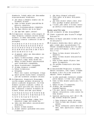 220 CAPÍTULO 7: Cartas de control para variables
de producción. Se decide analizar estos datos median-
te una carta de control de individuales.
e)
f )
¿Qué observa de especial en la carta?
¿Cuáles podrían ser las razones de los puntos
especiales?
¿Qué límites de control utilizaría a futuro, de tal
forma que reﬂejen la realidad prevaleciente?
A su juicio, ¿cuáles podrían ser las causas comunes
que contribuyen al nivel de ausentismo observado?
a) ¿Qué ventajas se obtendrían al analizar estos da-
tos mediante tal carta?
Calcule los límites de control para cada línea de
producción e interprételos.
Obtenga la carta para cada caso e interprételas.
¿Hay alguna diferencia entre las tres líneas?
¿Hay algún hecho especial yrelevante?
g)
b)
h)
c)
d)
e)
–
Ejercicio carta X-Sy varios
26. ¿Cuál es el propósito del índice de inestabilidad?
27. ¿Cuándo se recomienda aplicar la carta X -R en lugar
—24. En el departamento de sistemas se lleva un registro del
tiempo de respuesta a solicitudes de servicio de clien-
tes internos. Los últimos datos en horas y en el orden
de ocurrencia se muestran a continuación (el orden es
porrenglón).
39 35 49 92 41 57 38 37 33 33 44 34 119 37
34 32 34 23 96 43 36 32 35 42 42 34 86 27
42 117 33 39 43 37 78 42 37 37 33 96 26 37
29 32 38 98 39 43 126 87 46 31 109 37 40 37
28 52 122 40 29 33 35 71 62
—
de la carta X -S?
28. Deduzca las fórmulas para calcular los límites de con-
—
trol de la carta X -S.
29. En un proceso donde se desea detectar cambios pe-
—
queños se decide aplicar una carta de control X -S.
Utilizando un tamaño de subgrupo de n = 12, y obte-
=
niendo un total de 25 subgrupos se obtiene que X =
–
32.2, y S = 6.2.
—
a) Obtenga los límites de control de la carta X e
interprételos.
Obtenga los límites de control de la carta S e in-
terprételos.
Estime los límites naturales del proceso (véase
capítulo 2) e interprételos.
¿Por qué diﬁere la interpretación de los límites
anteriores?
a) ¿Es apropiado analizar estos datos mediante una
carta de individuales?
Organice los datos en columnas y obtenga la co-
rrespondiente a rangos móviles de orden dos.
Obtenga los límites de control para una carta de
control de individuales e interprételos.
Obtenga la carta de control e interprétela.
¿El tiempo de respuesta es estable?
Graﬁque los datos en un
histograma.
Observe cómo se aprecia en el histograma el rasgo
especial que tiene la carta. Comente su respuesta.
¿Cuál sería su conclusión con respecto a la causa
de lo que se observa de especial?
b)
b)
c)
c)
d)
d)
e)
f )
g)
30. Los datos de la tabla 7.10 representan los resultados
obtenidos en un proceso. Como se aprecia, el tamaño
del subgrupo es de n = 10, y se tiene un total de 20
subgrupos. Conteste lo siguiente:h)
a) Las celdas para la media y la desviación estándar
para los subgrupos 2 y 6 están vacías, calcúlelas.25. En el departamento de capacitación de una empre-
sa se lleva un registro poralumno del porcentaje de
asistencia a cada evento de capacitación. Con el total
de alumnos que asisten a cada curso, se obtiene un
promedio general que se utiliza como evaluación del
curso. A continuación se muestran los resultados de
los últimos 30 cursos (en el orden que se dieron):
71 74 79 65 85 76 76 61 74 78 78 99 70 76 88
78 82 67 72 76 70 79 71 74 80 70 83 69 77 75
71 72 75 71 70 73 69 74 77 78 78 79
—
b) Calcule los límites de control para las cartas X -S e
interprételos.
—
c)
d)
Graﬁque las cartas X -S e interprételas.
¿El proceso tiene una estabilidad
aceptable? Argumente.
Si hay causas especiales de variación, elimine los
subgrupos correspondientes y vuelva a calcular los
límites de control.
Suponiendo especiﬁcaciones de EI = 20 y ES = 80,
haga un estudio de capacidad, para ello:
e)
f )
a) Organice los datos en columna y obtenga la co-
rrespondiente a rangos móvil de orden dos.
Analice estos datos mediante una carta de control
de individuales.
Interprete los límites de control.
¿Se puede considerar que la calidad de los cursos
es satisfactoria?
i)
ii)
Estime la desviación estándar del proceso.
Calcule los límites reales del proceso e inter-
prételos.
Obtenga un histograma para los datos indivi-
duales, inserte especiﬁcaciones e interprete a
detalle.
b)
iii)
c)
d)
 