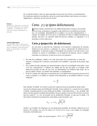 224 CAPÍTULO 8: Cartas de control para atributos
En el capítulo anterior vimos las ideas generales de las cartas de control y su interpretación.
En el presente capítulo se estudian las cartas de control para atributos más básicas, así como la
implantación y operación de una carta de control.
Carta p
Muestra las variaciones en la fracción
de artículos defectuosos por muestra
o subgrupo; es ampliamente utili-
zada para evaluar el desempeño de
procesos.
Cartas p y np (para defectuosos)
Existen muchas características de calidad del tipo pasa o no pasa y, de acuerdo
con éstas,un producto es juzgado como defectuoso o no defectuoso (confor-
me o no conforme), dependiendo de si cumple o no con las especificaciones o
criterios de calidad. En estos casos, si el producto no tiene la calidad deseada no se
permite que pase a la siguiente etapa del proceso; además, es segregado y se le
denomina artículo defectuoso.
Artículo defectuoso
Es un producto que no reúne ciertos
atributos, por lo que no se permite que
pase a la siguiente etapa del proceso;
puede ser reprocesado o de plano
desechado.
Carta p (proporción de defectuosos)
En esta carta se muestran las variaciones en la fracción o proporción de artículos
defectuosos por muestra o subgrupo. La carta p (proporción de defectuosos) es
ampliamente usada para evaluar el desempeño de una parte o de todo un pro- ceso,
tomando en cuenta su variabilidad con el propósito de detectar causas o cambios
especiales en el proceso. La idea de la carta es la siguiente:
• De cada lote, embarque, pedido o de cada cierta parte de la producción, se toma una
muestra o subgrupo de ni
artículos, que puede ser la totalidad o una parte de las piezas bajo
análisis.
Las ni
piezas de cada subgrupo son inspeccionadas y cada una es catalogada como defec- tuosa
o no. Las características o atributos de calidad por los que una pieza es evaluada como
defectuosa, pueden ser más de uno. Una vez determinados los atributos bajo análi- sis, es
preciso aplicar criterios y/o análisis bien definidos y estandarizados.
Si de las ni
piezas del subgrupo i se encuentra que di
son defectuosas (no pasan),entonces en la
carta p se grafica y se analiza la variación de la proporción pi
de unidades defectuo- sas por
subgrupo:
di
•
•
pi =
ni
Para calcular los límites de control se parte del supuesto de que la cantidad de piezas defec-
tuosas porsubgrupo sigue una distribución binomial (véase capítulo 3), y a partir de esto se aplica
el mismo esquema general, el cual señala que los límites están dados por μw
± 3σw
la media, más
menos tres desviaciones estándar del estadístico W que se grafica en la carta. Por lo tanto,en el caso
que nos ocupa W = pi. Así, de acuerdo con la distribución binomial se sabe que la media y la
desviación estándar de una proporción están dadas, respectivamente, por:
p(1 p)
M pi
p y S pi
n
donde n es el tamaño de subgrupo y p– es la proporción promedio de artículos defectuosos en el
proceso. De acuerdo con esto, los límites de control de la carta p con tamaño de subgrupo
constante, están dados por:
p(1−p)
Límite de control superior = LCS = p + 3
n
 