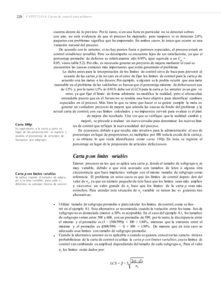 228 CAPÍTULO 8: Cartas de control para atributos
cuentra dentro de lo previsto. Por lo tanto, si en una hora en particular no se detectan sobres
con aire, no será evidencia de que el proceso ha mejorado; pero tampoco si se detectan 2.0%
paquetes con problemas significa que ha empeorado. En ambos casos, lo único que ocurre es una
variación natural del proceso.
De acuerdo con lo anterior, si no hay puntos fuera o patrones especiales, el proceso estará en
control estadístico (estable). Pero su desempeño se encuentra lejos de ser satisfactorio, ya que el
porcentaje promedio de defectos es relativamente alto 0.95% (que equivale a un Cp
=
0.85, véase tabla 5.2). Por ello, es necesario generar un proyecto de mejora mediante el cual se
encuentren las causas comunes más importantes que están generando el problema.
Lo dicho antes para la interpretación de los límites de control sirve de base para prevenir al
usuario de las cartas p de no caer en el error de fijar los límites de control para la carta p de
acuerdo con las metas o los deseos.Por ejemplo, a alguien se le podría ocurrir que una meta
razonable en el problema de las salchichas es buscarque el porcentaje máximo de defectuosos sea
de 1.5% y, por lo tanto 1.5% (o 0.015) debe ser el LCS para la carta p. Lo anterior es un gra- ve
error, ya que fijar el límite de forma arbitraria no modifica la realidad, pero sí obstaculiza
entenderla puesto que en el futuro no se tendría una base objetiva para identificar cambios
especiales en el proceso. Más bien lo que se tiene que hacer si se quiere cumplir la meta es
generar un verdadero proyecto de mejora que atienda las causas de fondo del problema y la
actual carta de control, con sus límites calculados y no impuestos servirá para evaluar si el plan
de mejora dio resultado. Una vez que se verifique que la realidad cambió y
mejoró, se procede a realizar un nuevo estudio para determinar los nuevos lími-
Carta 100p tes de control que reflejen la nueva realidad del proceso.
En ocasiones, debido a que resulta más intuitivo para la administración el uso de
porcentajes en lugar de proporciones,se multiplica por 100 toda la escala de la carta p,
y se obtiene lo que suele identificarse como carta 100p. En ésta, se registra el
porcentaje en lugar de la proporción de artículos defectuosos.
Es equivalente a la carta p, pero en
lugar de las proporciones se registra y
analiza el porcentaje de artículos de-
fectuosos por subgrupo.
Carta pcon límites variables
Existen procesos en los que se aplica una carta p, donde el tamaño de subgrupo ni
es
muy variable, debido a que está asociado con tamaños de lotes o alguna otra
circunstancia que hace impráctico trabajar con el mismo tamaño de subgrupo como
referencia. El problema en estos casos es que los límites de control depen- den del
valor de ni, ya que un número pequeño de éste hace que los límites sean más amplios
y viceversa: un valor grande de ni
hace que los límites de la carta p sean más
estrechos. Para atender esta situación de ni
variable se tienen las si- guientes tres
alternativas:
Carta p con límites variables
Se aplica cuando el tamaño de subgru-
po ni
es muy variable; para cada ni
diferente se calculan límites de control.
_
• Utilizar tamaño de subgrupo promedio n para calcular los límites de control, como se ilus-
tró en el ejemplo 8.1. Esta alternativa se recomienda cuando la variación entre los tama- ños de
subgrupo no es demasiada (menor a 20% es aceptable). En el caso del ejemplo 8.1, los tamaños
de subgrupo varían entre 588 y 608, con un promedio de 599; por lo tanto,la discrepancia entre
el mínimo y el promedio es (1 − (588/599)) × 100 = 1.84%, mientras que la existente entre el
máximo y el promedio es ((608/599) − 1) × 100 = 1.50%. De manera que en este caso es
adecuado usar límites con tamaño de subgrupo promedio.
Cuando la alternativa anterior no es aplicable o cuando se quieren conservarlas caracte- rísticas
probabilísticas de la carta de control se utiliza la carta p con límites variables, cuyos límites de
control van cambiando su amplitud dependiendo del tamaño de cada subgrupo ni
. Para el valor
ni
los límites están dados por:
•
p(1−p)
LCS = p + 3
ni
 
