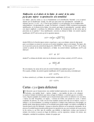 232 CAPÍTULO 8: Cartas de control para atributos
Modiﬁcación en el cálculo de los límites de control de las cartas
p y np para mejorar su aproximación a la normalidad
Los límites para las cartas p y np se fundamentan en la distribución binomial y en su aproxi-
mación por la distribución normal. Se sabe que para tener una aproximación razonable se
requiere que np ≥ 5 y n(1 − p) ≥ 5. Por lo que cuando p– o n son pequeños, no se cumplen tales
requerimientos y la aproximación es mala. En Gutiérrez y Camacho (1998) se propone una pequeña
modificación en el cálculo de los límites de control, que mejora la aproximación y permite aplicar
con mayor amplitud y confianza los diferentes criterios de interpretación de las cartas que se
presentan en el capítulo 7. Esta modificación consiste en obtener el límite de control superior
modificado (LCS*) de la carta np de la siguiente manera:
LCS * = EM [np + 3 np(1 − p)]
donde EM[x] es la función mayor entero o igual que x, que a un número entero lo deja igual,
pero a un número no entero lo convierte en el entero inmediato mayor a tal número. Por ejem- plo,
en el caso de la carta de control de la figura 8.2, EM[17.872] = 18. Por lo tanto, LCS* = 18. La línea
central se calcula de la forma tradicional y el límite de control inferior modificado (LCI*) está
dado por
LCI * np 3S *
donde S* se obtiene de dividir entre tres la distancia entre la línea central y el LCS*, esto es,
S*
LCS * np
3
De esta manera, las zonas de la carta de control tendrán una amplitud igual a S*.
Por su parte, el límite de control superior modificado (LCS´) para una carta p está dado por
LCS´ = LCS*/n.
La línea central es p–, y el límite de control inferior modificado (LCI´) es
LCI´ = LCI*/n
Cartas c y u (para defectos)
Es frecuente que al inspeccionar una unidad (unidad representa un artículo, un lote de
artículos, una medida lineal —metros, tiempo—, una medida de área o de volumen)
se cuente el número de defectos que tiene en lugar de limitarse a concluir que es o no defec-
tuosa.Algunos ejemplos de unidades que se inspeccionan para contar sus defectos son: una mesa,
x metros de rollo fotográfico, un zapato, z sartenes de teflón, una prenda de vestir, w metros
cuadrados de pintura, etc. Cada una de estas unidades puede tener más de un defecto, suceso o
atributo y no necesariamente se cataloga al producto o unidad como defectuoso.Porejemplo, un
mueble quizá tenga algunos defectos en su acabado pero puede cumplir con relativa normalidad la
función para la que fue fabricado. Aunque se detecten defectos en la operación intermedia de un
proceso,la unidad inspeccionada podría pasara la siguiente eta- pa, caso contrario de lo que ocurre
en las cartas p y np. Otro tipo de variables que también es importante evaluar, que cuentan el
número de eventos o sucesos en lugar de defectos, son las siguientes: número de errores por
trabajador, cantidad de accidentes, número de quejas por
 