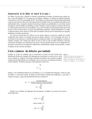 Cartas c y u (para defectos) 235
Interpretación de los límites de control de la carta c
Los límites de una carta c reflejan la variación esperada para el número de defectos por subgru- po.
En el caso del ejemplo 8.3 se espera que, de manera ordinaria, el número de defectos pormesa
varíe entre 0 y 14.0 con un promedio de 6.4. Estos límites no representan ni deben representardónde
se quiere que estén los datos,más bien representan la realidad. Como las cantidades de defectos son
relativamente altas, se requiere un plan de acción que reduzca esta problemática y una forma natural
de empezar sería estratificar el problema, es decir, localizar el tipo de defecto con mayor frecuencia
y el área donde se presenta.En otras palabras, la ac- ción de mejora no debe partir de reaccionar ante
lo que se observa en una mesa, ya que no hay problemas especiales. Toda la problemática es común
a todas las mesas; por lo tanto, la acción parte de analizar todo el proceso enfocándose en aquellos
problemas con mayor recurrencia.
La carta de control para los defectos en las mesas muestra un proceso estable (en control
estadístico), pero quizá se considera que genera muchos defectos: 6.4 en promedio por mesa. Si
éste fuera el caso,entonces se tendría un proceso estable pero malo, o en otras palabras, un proceso
estable e incapaz. Una ventaja que ofrece la carta es que no sólo ayudará a detectar y prevenir
situaciones anormales en la producción de mesas, sino que además provoca en la administración
una mayor conciencia de la magnitud e importancia del problema, además de que permite evaluar
el impacto de las acciones de mejora.
Carta u (número de defectos por unidad)
Cuando en el tipo de variables que se comentaron al inicio de esta sección (con
distribución Poisson), el tamaño del subgrupo no es constante,se usa la carta u, en la
cual se analiza la variación del número promedio de defectos por artículo o unidad,
en lugar del total de defectos en el subgrupo.Así,en esta carta, un subgrupo lo forman
varias unidades. De manera que para cada subgrupo se gra- fica,
ci
Carta u
Analiza la variación del número pro-
medio de defectos por artículo o
unidad de referencia. Se usa cuando el
tamaño del subgrupo no es constante.
ui =
ni
donde ci
es la cantidad de defectos en el subgrupo i y ni
es el tamaño del subgrupo i. Para cal- cular
los límites es necesario estimar la media y la desviación estándar del estadístico ui
, que bajo el
supuesto de que ci sigue una distribución Poisson, resultan ser
Total de defectos
= u =
Total de artículos inspeccionados
μui
u
σ ui
=
n
Donde n es el tamaño de subgrupo. De esta manera, los límites de control en la carta u
están dados por:
u
LCS = u + 3
n
Línea central = u
u
LCI = u −3
n
 