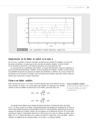 Cartas c y u (para defectos) 237
2
1.6
1.2
0.8
0.4
0
0 5 10 15 20 25
Lote
Interpretación de los límites de control en la carta u
En la carta u se grafica el número promedio de defectos por unidad. Por ejemplo, en el caso de
las piezas electrónicas se espera que en las muestras de tamaños similares a los de la tabla
8.4 se encuentren entre 0.38 y 1.69 defectos por pieza con un promedio de 1.04.
Lo que procede en el problema bajo análisis es seguir monitoreando el proceso mediante la
carta de control para identificar y eliminar causas especiales de variación. Además se debe evaluar
la posibilidad de generar un proyecto de mejora para identificar y eliminar las causas comunes de
los defectos en los artículos. Un primer paso en tal proyecto de mejora sería iden- tificar el tipo de
defecto que se presenta con mayor frecuencia.
Carta u con límites variables
Para construir una carta u con límites variables para los datos de la tabla 8.4 es nece-
sario calcular los límites de control para cada tamaño de subgrupo. Por ejemplo,
cuando se tiene un tamaño de muestra de 25, los límites para tales lotes son:
Carta u con límites variables
Se aplica cuando el tamaño de subgru-
po ni es muy variable. Para cada ni
se calculan los límites de control
correspondientes.
1.04
25
LCS 1.04 3 1.65
1.04
25
LCI 1.04 3 0.43
Al calcular tantos límites como tamaños de muestra distintos,se obtiene la carta u de la figu-
ra 8.5. La línea central es la misma, independientemente del tamaño de subgrupo. En la carta se
observa que además del punto correspondiente al lote 21, el del 10 también aparece fuera de control;
aunque este último por el límite inferior. De esta manera, en la fabricación del lote 10 ocurrió algo
especial que mejoró el desempeño del proceso. Nótese que en la carta con límites promedio de la
figura 8.4 no se había detectado esto, aunque tal punto sí estaba muy cerca del límite inferior.
Además, la amplitud de los distintos límites en la carta u es diferente debido
u
FIGURA 8.4 Carta u para defectos en piezas electrónicas, ejemplo 8.4.
 