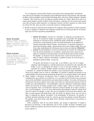 242 CAPÍTULO 8: Cartas de control para atributos
Así, el subgrupo o muestra debe formarse procurando cierta homogeneidad, entendiendo
ésta como que los elementos del subgrupo se hayan fabricado bajo las circunstancias más parecidas
posibles,como por ejemplo que provengan de la misma línea, lote, área, oficina, máquina, operador
o material. Hay ocasiones en las que algunas posibles fuentes de variabi- lidad de las que no se
espera mucho impacto podrían incluirse dentro del mismo subgrupo,pero las fuentes que pueden
tener más inf luencia deben repartirse en subgrupos distintos o incluso separarse en varias cartas
de control. Por ello, antes que todo es necesario razonar el subagrupamiento.
9. Decidir la forma de selección de los elementos del subgrupo.Para especificar la forma operativa
en que se elegirán los elementos del subgrupo,cuando éste lo constituyen más de un artículo,
optar por uno de los siguientes procedimientos:
• Método del instante. Consiste en conformar el subgrupo con productos he-
chos en un instante de tiempo tan pequeño como sea posible. Por ejemplo, un
subgrupo lo constituyen cierta cantidad de piezas producidas de manera
consecutiva o seleccionadas de entre una tanda (horneada, tiro de moldeo) de
artículos producidos bajo las mismas circunstancias; el siguiente subgrupo se
selecciona de manera similar después de que pasa cierto tiempo (media hora, una
hora o más, dependiendo de la frecuencia que se crea conveniente). Método del
periodo.Este procedimiento consiste en seleccionar los artículos del subgrupo de
entre las partes producidas en un periodo o producción (turno, lote), de esta
manera el subgrupo será representativo de toda la producción de dicho periodo.
Por ejemplo, un inspector asiste cada dos horas a cierta zona del proceso y
elige de manera aleatoria determinada cantidad de piezas de entre las que se
produjeron desde la última vez que fue.
Método del instante
Método de muestreo en cartas de
control que consiste en conformar el
subgrupo con productos hechos en un
instante de tiempo tan pequeño como
sea posible.
•
Método del periodo
Forma de muestrear en cartas de
control que consiste en seleccionar
los artículos del subgrupo de entre las
partes producidas en un periodo
o producción; así, el subgrupo es
representativo de toda la producción
en dicho periodo.
El método del instante es el que más se usa debido a que con él se logran
subgrupos más homogéneos y además proporciona una referencia más específica del
tiempo en que se produjeron las piezas, lo cual es útil para localizar las cau- sas
especiales de variación. También permite reaccionar con mayor oportunidad
y exactitud. La ventaja del método del periodo es que proporciona mejor información
acerca de la calidad, pero no sobre la variabilidad. En general, el método del periodo se usa
cuando debido a las circunstancias particulares del proceso no es posible utilizar el otro método.
10. Elegir tamaño y frecuencia de muestreo. Para el tamaño de subgrupo recurrir a las re-
comendaciones que se dieron en la tabla 8.5a y b, y consultar las observaciones que se hicieron
acerca de la sensibilidad o potencia de la carta para detectar cambios. En cuanto a la frecuencia
del muestreo hay pocos criterios que lo rijan, pero debe ser suficiente para detectar el tipo de
cambio que se desea identificar: si el espaciamiento entre los subgrupos es demasiado grande,
durante ese intervalo de tiempo pueden ocurrir cambios impor- tantes en el proceso que la
carta no registrará. Pero si es demasiado frecuente, entonces además de un mayor esfuerzo y
más costos de medición, tal vez no sea posible atender adecuadamente todas las señales de la
carta de control. Por ejemplo, es muy raro que un subgrupo se tome cada cinco minutos, más
bien, se suele espaciar cada media hora o más. De hecho, en algunos casos, una vez que se
elige el subgrupo de manera automática se ha determinado la frecuencia. En general, se
prefieren muestras pequeñas con más fre- cuencia, que muestras grandes con poca frecuencia.
Por ejemplo, entre cinco piezas cada media hora y 20 piezas cada dos horas, en la práctica se
prefiere lo primero.
Como comentario final de este punto diremos que aunque es importante el tamaño y
frecuencia de muestreo, es más importante que la carta se utilice de forma sistemática para
detectar cambios de manera oportuna en el proceso y que además se interprete co- rrectamente
(véase capítulo 7).
 