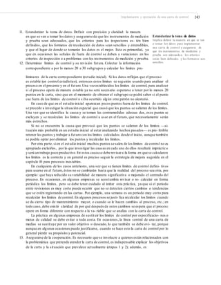 Implantación y operación de una carta de control 243
11. Estandarizar la toma de datos. Definir con precisión y claridad: la manera
en que se van a tomar los datos y asegurarse de que los instrumentos de medición
y prueba sean adecuados, que los criterios para los inspectores es- tén bien
definidos, que los formatos de recolección de datos sean sencillos y entendibles,
y que el lugar de donde se tomarán los datos es el mejor. Esto es primordial, ya
que en ocasiones las señales de fuera de control se deben a variaciones en los
criterios de inspección o a problemas con los instrumentos de medición y prueba.
12. Determinar límites de control y su revisión futura. Colectar la información
correspondiente a por lo menos 20 a 30 subgrupos y calcular los límites pre-
Estandarizar la toma de datos
Implica deﬁnir la manera en que se van
a tomar los datos para implementar
una carta de control y asegurarse de
que los instrumentos de medición y
prueba son adecuados, los criterios
están bien deﬁnidos y los formatos son
sencillos.
liminares de la carta correspondiente (estudio inicial). Si los datos reflejan que el proceso
es estable (en control estadístico), entonces estos límites se seguirán usando para analizar el
proceso en el presente y en el futuro.Una vez establecidos los límites de control, para analizar
si el proceso opera de manera estable ya no será necesario esperarse a tener por lo menos 20
puntos en la carta, sino que en el momento de obtener el subgrupo se podrá saber si el punto
cae fuera de los límites de control o si ha ocurrido algún otro patrón no aleatorio.
En caso de que en el estudio inicial aparezcan pocos puntos fuera de los límites de control,
se procede a investigar la situación especial que causó que los puntos se salieran de los límites.
Una vez que se identifica la causa y se toman las contramedidas adecua- das, esos puntos se
excluyen y se recalculan los límites de control a usar en el futuro, que necesariamente serán
más estrechos.
Si no se encuentra la causa que provocó que los puntos se salieran de los límites —si-
tuación más probable en un estudio inicial al estar analizando hechos pasados— es pre- ferible
retener los puntos y trabajar a futuro con los límites calculados desde el inicio, aunque también
se podría optar por eliminar los puntos y recalcular los límites.
Por otra parte, sien el estudio inicial muchos puntos se salen de los límites de control no es
apropiado excluirlos, por lo que investigar las causas en cada uno de ellos resultará impráctico
y será un trabajo poco productivo.En estos casos se debe revisarsila forma en que se calcularon
los límites es la correcta y en general es preciso seguir la estrategia de mejora sugerida en el
capítulo 10 para procesos inestables.
En cualquiera de los casos anteriores, una vez que se tienen límites de control defini- tivos
para usarse en el futuro,éstos no se cambiarán hasta que la realidad del proceso sea otra, por
ejemplo: que haya reducido su variabilidad de manera significativa o mejorado el centrado del
proceso. En ocasiones, en algunas empresas se acostumbra revisar o re- calcular en forma
periódica los límites, pero se debe tener cuidado al imitar esta práctica, ya que si el periodo
entre revisiones es muy corto puede ocurrir que no se detecten ciertos cambios o tendencias
que se estén registrando en las cartas. Por ejemplo, una semana es un periodo muy corto para
recalcular los límites de control. En algunos procesos se justi-fica recalcular los límites cuando
se da cierto tipo de mantenimiento mayor, o cuando se le hacen cambios al proceso, etc.; en
todo caso, debe existir claridad de por qué después de estos cambios se espera que el proceso
opere en forma diferente con respecto a la va- riable que se analiza con la carta de control.
La práctica en algunas empresas de sustituir los límites de control por especificacio- nes o
metas de calidad se debe evitar a toda costa. En ocasiones, la línea central de una carta de
medias se sustituye por un valor objetivo o deseado, lo que también se debe evi- tar, porque
aunque en algunas ocasiones puede justificarse, cuando se hace esto la carta de control por lo
general pierde su propósito y potencial.
13. Asegurarse de la cooperación. Es necesario que se involucre a quienes están relacionados con
la problemática que pretende atender la carta de control, es indispensable explicar los objetivos
de la carta y la situación que prevalece actualmente (etapas 1 y 2); además, es
 