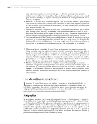 244 CAPÍTULO 8: Cartas de control para atributos
muy importante capacitar con respecto a lo que va a detectar la carta y cómo ayudará a
realizar mejor el trabajo. En otras palabras, el desarrollo de esta fase es una buena oportu-nidad
para practicar el trabajo en equipo, así como para fortalecer la corresponsabilidad por la
calidad y la empresa.
14. Entrenar a los usuarios. Con base en las etapas 6, 7 y 8, es necesario entrenar a quienes van a
usar la carta de control: cada cuándo y cómo van a tomar los datos,en el registro de puntos en
la carta de control, en la documentación de las cartas y en todos aquellos pasos que se seguirán
para la operación de la carta.
15. Analizar los resultados. Asegurarse de que la carta se interpreta correctamente, que se utiliza
para detectar causas especiales de variación, que ayuda a fundamentar acciones de mejora,
entre otras. Es importante definir quién va interpretar la carta y los pasos a seguir cuando se
detecte una causa especial de variación, sea un cambio de nivel, una tendencia, etcétera.
16. Asegurarse de su efectividad. Se debe tener cuidado de que el llenado de los puntos en la carta
de control no se convierta en una rutina más, en la que no se toma ningún tipo de acción. Es
indispensable revisar periódicamente si la carta cumple con el propósito para el que se
implementó, si se usa e interpreta en forma correcta y si la problemática se ha reducido.
17. Mantener el interés y modificar la carta. Tomar acciones para que la carta no se use de
forma mecánica, sino que sea un instrumento vivo, útil y que recibe atención. Para ello, se
puede involucrar cada vez más a los usuarios de las cartas en la corresponsabilidad de la
calidad, asignar responsabilidades, modificar la carta: su lugar, la frecuencia y tamaño de
muestreo. También se puede cambiar su naturaleza de acuerdo con los resultados ob- tenidos,
por ejemplo, si ya se logró que el proceso sea estable y capaz, entonces ahora el propósito de
la carta debe ser preventivo para que la mejoras logradas sean irreversibles.
18. Eliminar la carta. Cuando una carta ha cumplido su propósito,por ejemplo el problema
se eliminó o en general la carta ya no tiene razón de ser, entonces es el momento de pen- sar
en eliminarla y sustituirla por una alternativa acorde con las nuevas circunstancias. Por
ejemplo, si dio resultado, entonces es posible pensar en medidas de aseguramiento, como
muestreo periódico, inspección o una carta que resulte más económica y adecuada a las nuevas
circunstancias.
Uso de software estadístico
Las cartas de control descritas en este capítulo y otras, por lo general están incluidas en
paquetes estadísticos que tienen cierta orientación industrial. A continuación damos una
guía básica para utilizar Statgraphics y Minitab. En ambos casos, si se tiene un tamaño de
subgrupo variable, en una columna se introducen los conteos observados de las no conformi-
dades, y en la otra columna los tamaños de subgrupo utilizados.
Statgraphics
En las versiones anteriores a la 15 se sigue la secuencia: Special → Quality Control → Attributes
Control Charts. En el caso de la versión 15 en adelante, la secuencia es: SPC → Control Charts
→ Atributes Control Charts. En ambos casos, después se elige alguna de las siguientes cartas: p
Chart, np Chart, u Chart, c Chart. Una vez que se elige una carta aparece una pantalla en la que se
le dan los datos específicos para el análisis. Si se elige la carta p, en la parte superior se da el
nombre de la columna que contiene las proporciones (números entre 0 y 1), en la si- guiente se
especifica el tamaño de subgrupo (Subgroup Size). Dentro del análisis hay diferentes análisis y
pruebas tanto en forma de tabla como en forma de gráfica.
 