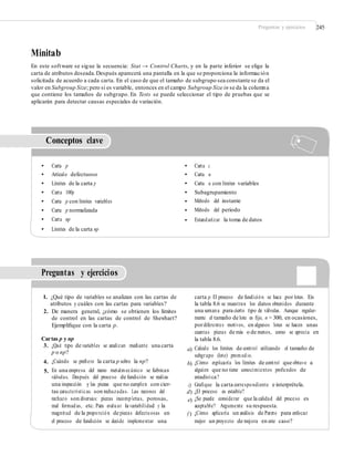 Preguntas y ejercicios 245
Minitab
En este software se sigue la secuencia: Stat → Control Charts, y en la parte inferior se elige la
carta de atributos deseada.Después aparecerá una pantalla en la que se proporciona la información
solicitada de acuerdo a cada carta. En el caso de que el tamaño de subgrupo sea constante se da el
valor en Subgroup Size; pero si es variable, entonces en el campo Subgroup Size in se da la columna
que contiene los tamaños de subgrupo. En Tests se puede seleccionar el tipo de pruebas que se
aplicarán para detectar causas especiales de variación.
Conceptos clave
• Carta p
• Artículo defectuoso
• Límites de la carta p
• Carta 100p
• Carta p con límites variables
• Carta p normalizada
• Carta np
• Límites de la carta np
•
•
•
•
•
•
•
Carta c
Carta u
Carta u con límites variables
Subagrupamiento
Método del instante
Método del periodo
Estandarizar la toma de datos
Preguntas y ejercicios
1. ¿Qué tipo de variables se analizan con las cartas de
atributos y cuáles con las cartas para variables?
2. De manera general, ¿cómo se obtienen los límites
de control en las cartas de control de Shewhart?
Ejempliﬁque con la carta p.
carta p. El proceso de fundición se hace por lotes. En
la tabla 8.6 se muestran los datos obtenidos durante
una semana para cierto tipo de válvulas. Aunque regular-
mente el tamaño de lote es ﬁjo, n = 300, en ocasiones,
pordiferentes motivos, en algunos lotes se hacen unas
cuantas piezas de más o de menos, como se aprecia en
la tabla 8.6.
Calcule los límites de control utilizando el tamaño de
subgrupo (lote) promedio.
¿Cómo explicaría los límites de control que obtuvo a
alguien que no tiene conocimientos profundos de
estadística?
Graﬁque la carta correspondiente e interprétela.
¿El proceso es estable?
¿Se puede considerar que la calidad del proceso es
aceptable? Argumente su respuesta.
¿Cómo aplicaría un análisis de Pareto para enfocar
mejor un proyecto de mejora en este caso?
Cartas p y np
3. ¿Qué tipo de variables se analizan mediante una carta
p o np?
¿Cuándo se preﬁere la carta p sobre la np?
En una empresa del ramo metalmecánico se fabrican
válvulas. Después del proceso de fundición se realiza
una inspección y las piezas que no cumplen con cier-
tas características son rechazadas. Las razones del
rechazo son diversas: piezas incompletas, porosas,
mal formadas, etc. Para evaluar la variabilidad y la
magnitud de la proporción de piezas defectuosas en
el proceso de fundición se decide implementar una
a)
4.
5.
b)
c)
d)
e)
f )
 
