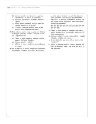 250 CAPÍTULO 8: Cartas de control para atributos
b)
c)
d)
Graﬁque la carta u correspondiente y analícela.
¿La estabilidad del proceso es aceptable?
¿Considera que la calidad en el hotel es buena?
Explique.
¿Cómo aplicaría un análisis de Pareto para enfo-
car mejor un proyecto de mejora?
¿Si mejora o empeora la calidad, cómo se daría
cuenta a través de esta carta de control?
se decide analizar el número de cierto tipo de opera-
ciones que realiza cada trabajador por día y semana. A
continuación se muestran los resultados obtenidos en
una semana para 14 trabajadores (cada dato corres-
ponde a un trabajador).
295 306 292 297 294 343 285 240 329 305 277
260 337 320
Calcule los límites de control para una carta c para el
número de operaciones portrabajador e interprete los
límites que obtenga.
Investigue mediante la carta c correspondiente si algún
trabajador está fuera del sistema.
En caso de estarlo, ¿qué recomendaría hacer con tal
trabajador?
Analice los datos del problema anterior mediante una
carta de individuales y diga, ¿cuál de las dos cartas es
más apropiada?
e)
f )
a)
25. En el problema anterior tome en cuenta sólo el núme-
ro de quejas y analícelas mediante una carta de con-
trol c. Especíﬁcamente: b)
a) Calcule los límites de control para una carta c e
interprete los límites obtenidos.
Obtenga la carta c y analícela.
¿Obtiene los mismos resultados que con la carta
u? Explique.
c)
b)
c) 27.
26. Con el propósito de analizar la posibilidad de eliminar
los estándares de trabajo en un sector de una fábrica,
 