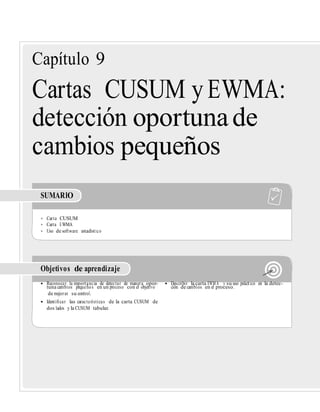 Capítulo 9
Cartas CUSUM y EWMA:
detección oportunade
cambios pequeños
SUMARIO
• Carta CUSUM
• Carta EWMA
• Uso de software estadístico
Objetivos de aprendizaje
• Reconocer la importancia de detectar de manera opor- • Describir la carta EWM A y su uso práctico en la detec-
tuna cambios pequeños en un proceso con el objetivo ción de cambios en el proceso.
de mejorar su control.
• Identiﬁcar las características de la carta CUSUM de
dos lados y la CUSUM tabular.
 